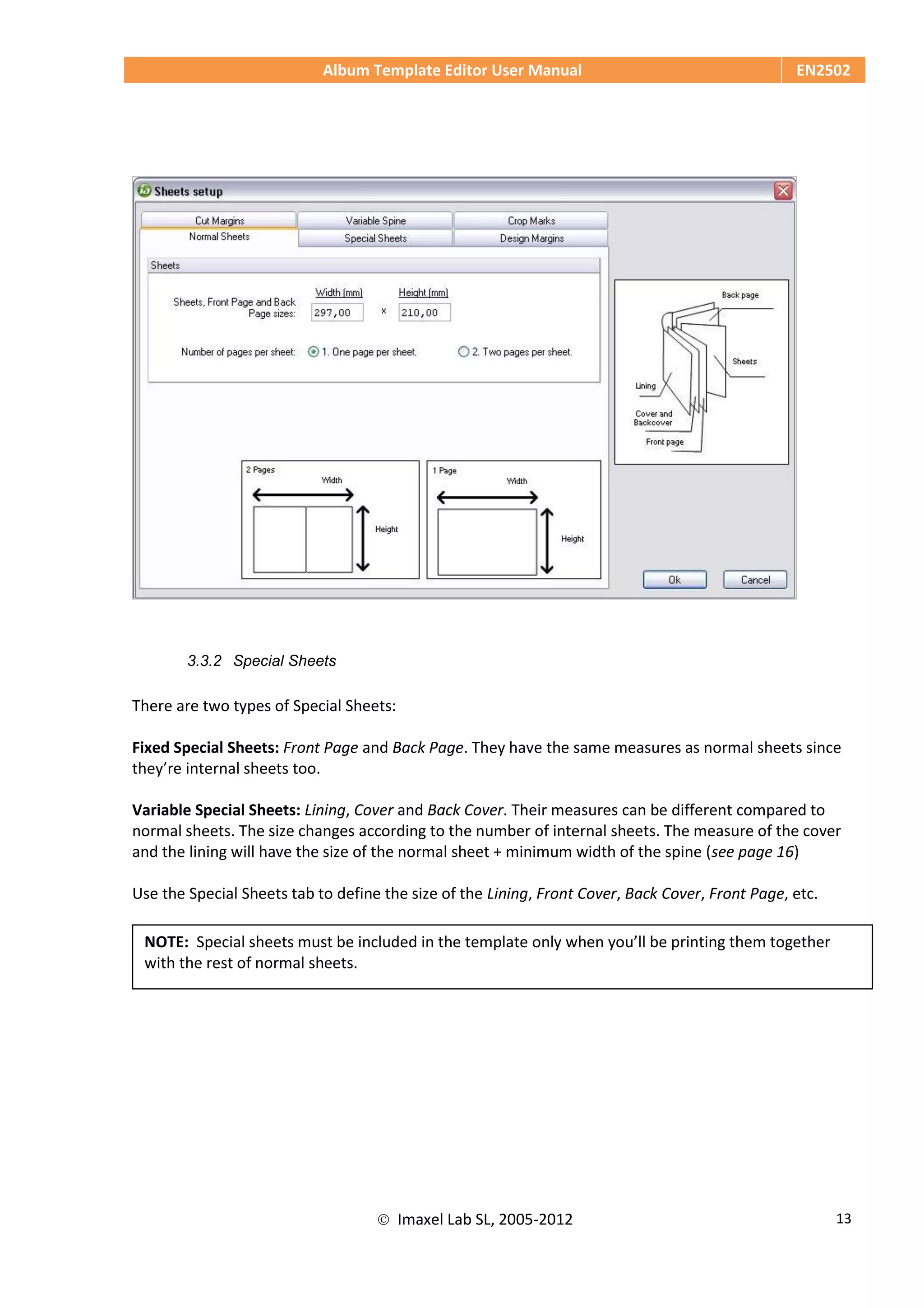 Album Template Editor User Manual EN2502
 Imaxel Lab SL, 2005-2012 13
3.3.2 Special Sheets
There are two types of Special Sheets:
Fixed Special Sheets: Front Page and Back Page. They have the same measures as normal sheets since
they’re internal sheets too.
Variable Special Sheets: Lining, Cover and Back Cover. Their measures can be different compared to
normal sheets. The size changes according to the number of internal sheets. The measure of the cover
and the lining will have the size of the normal sheet + minimum width of the spine (see page 16)
Use the Special Sheets tab to define the size of the Lining, Front Cover, Back Cover, Front Page, etc.
NOTE: Special sheets must be included in the template only when you’ll be printing them together
with the rest of normal sheets.
 