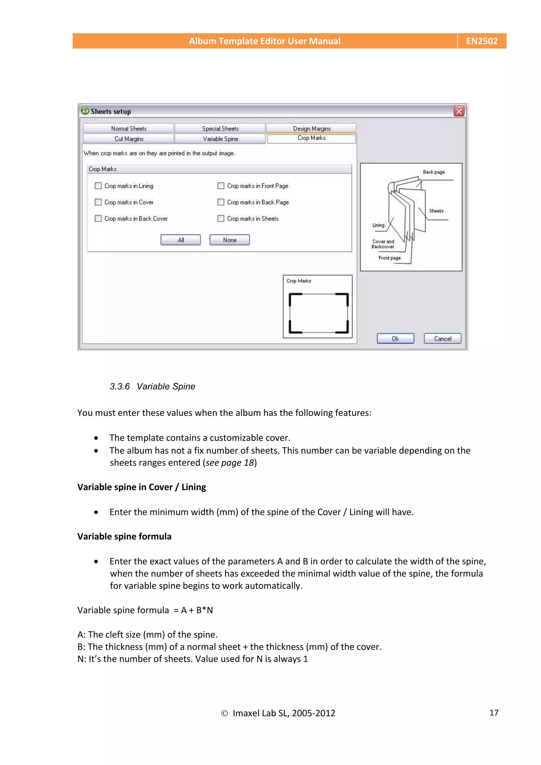 Album Template Editor User Manual EN2502
 Imaxel Lab SL, 2005-2012 17
3.3.6 Variable Spine
You must enter these values when the album has the following features:
 The template contains a customizable cover.
 The album has not a fix number of sheets. This number can be variable depending on the
sheets ranges entered (see page 18)
Variable spine in Cover / Lining
 Enter the minimum width (mm) of the spine of the Cover / Lining will have.
Variable spine formula
 Enter the exact values of the parameters A and B in order to calculate the width of the spine,
when the number of sheets has exceeded the minimal width value of the spine, the formula
for variable spine begins to work automatically.
Variable spine formula = A + B*N
A: The cleft size (mm) of the spine.
B: The thickness (mm) of a normal sheet + the thickness (mm) of the cover.
N: It’s the number of sheets. Value used for N is always 1
 