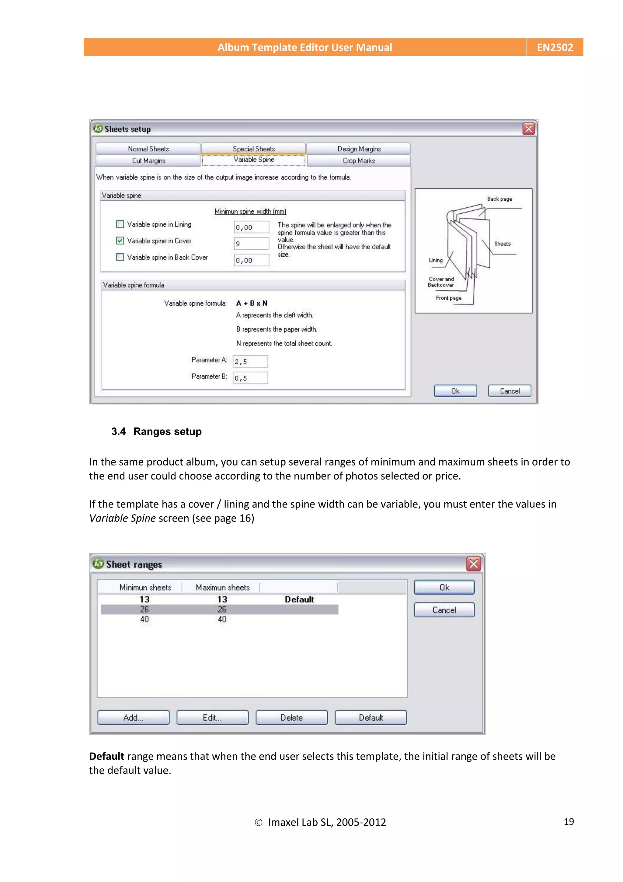 Album Template Editor User Manual EN2502
 Imaxel Lab SL, 2005-2012 19
3.4 Ranges setup
In the same product album, you can setup several ranges of minimum and maximum sheets in order to
the end user could choose according to the number of photos selected or price.
If the template has a cover / lining and the spine width can be variable, you must enter the values in
Variable Spine screen (see page 16)
Default range means that when the end user selects this template, the initial range of sheets will be
the default value.
 