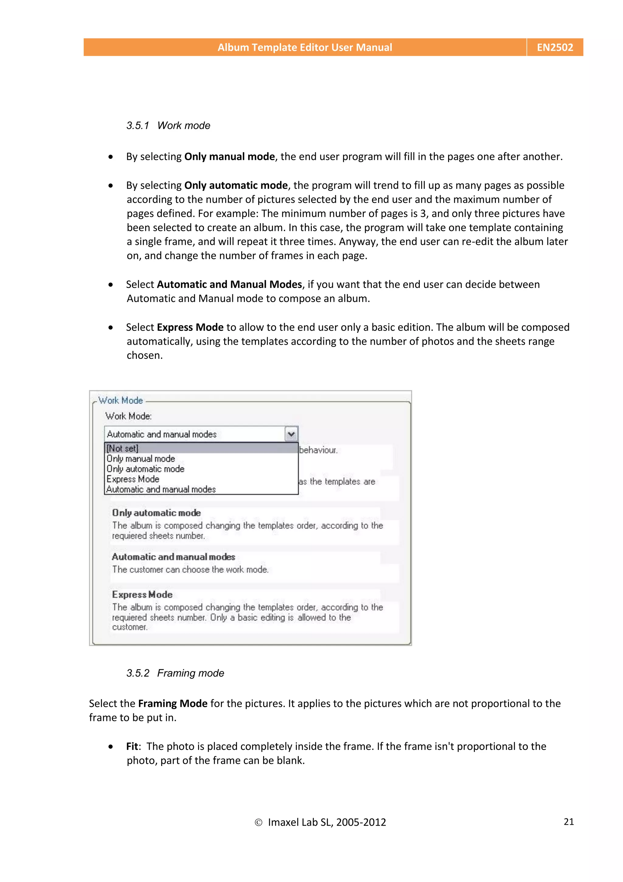 Album Template Editor User Manual EN2502
 Imaxel Lab SL, 2005-2012 21
3.5.1 Work mode
 By selecting Only manual mode, the end user program will fill in the pages one after another.
 By selecting Only automatic mode, the program will trend to fill up as many pages as possible
according to the number of pictures selected by the end user and the maximum number of
pages defined. For example: The minimum number of pages is 3, and only three pictures have
been selected to create an album. In this case, the program will take one template containing
a single frame, and will repeat it three times. Anyway, the end user can re-edit the album later
on, and change the number of frames in each page.
 Select Automatic and Manual Modes, if you want that the end user can decide between
Automatic and Manual mode to compose an album.
 Select Express Mode to allow to the end user only a basic edition. The album will be composed
automatically, using the templates according to the number of photos and the sheets range
chosen.
3.5.2 Framing mode
Select the Framing Mode for the pictures. It applies to the pictures which are not proportional to the
frame to be put in.
 Fit: The photo is placed completely inside the frame. If the frame isn't proportional to the
photo, part of the frame can be blank.
 
