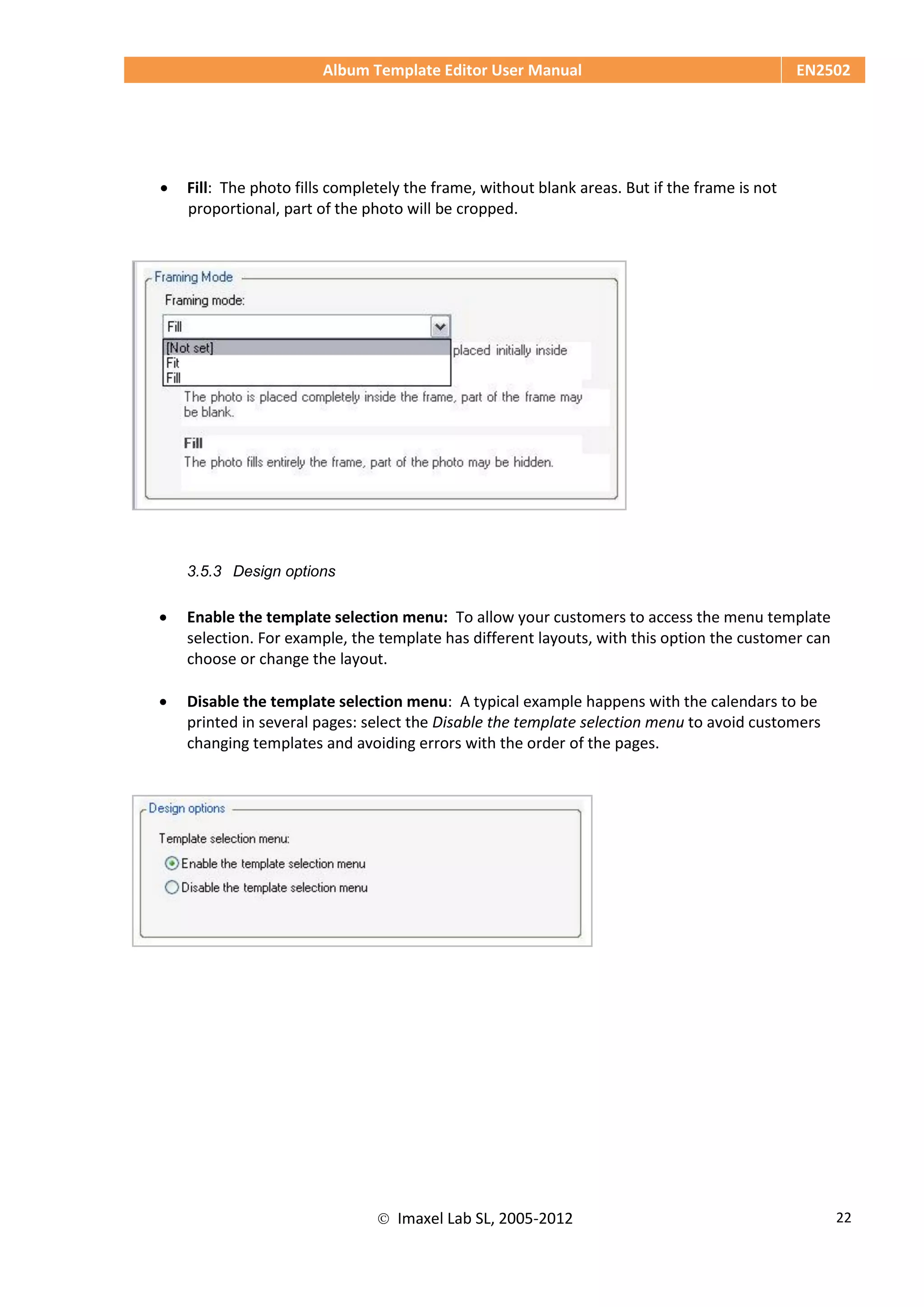 Album Template Editor User Manual EN2502
 Imaxel Lab SL, 2005-2012 22
 Fill: The photo fills completely the frame, without blank areas. But if the frame is not
proportional, part of the photo will be cropped.
3.5.3 Design options
 Enable the template selection menu: To allow your customers to access the menu template
selection. For example, the template has different layouts, with this option the customer can
choose or change the layout.
 Disable the template selection menu: A typical example happens with the calendars to be
printed in several pages: select the Disable the template selection menu to avoid customers
changing templates and avoiding errors with the order of the pages.
 