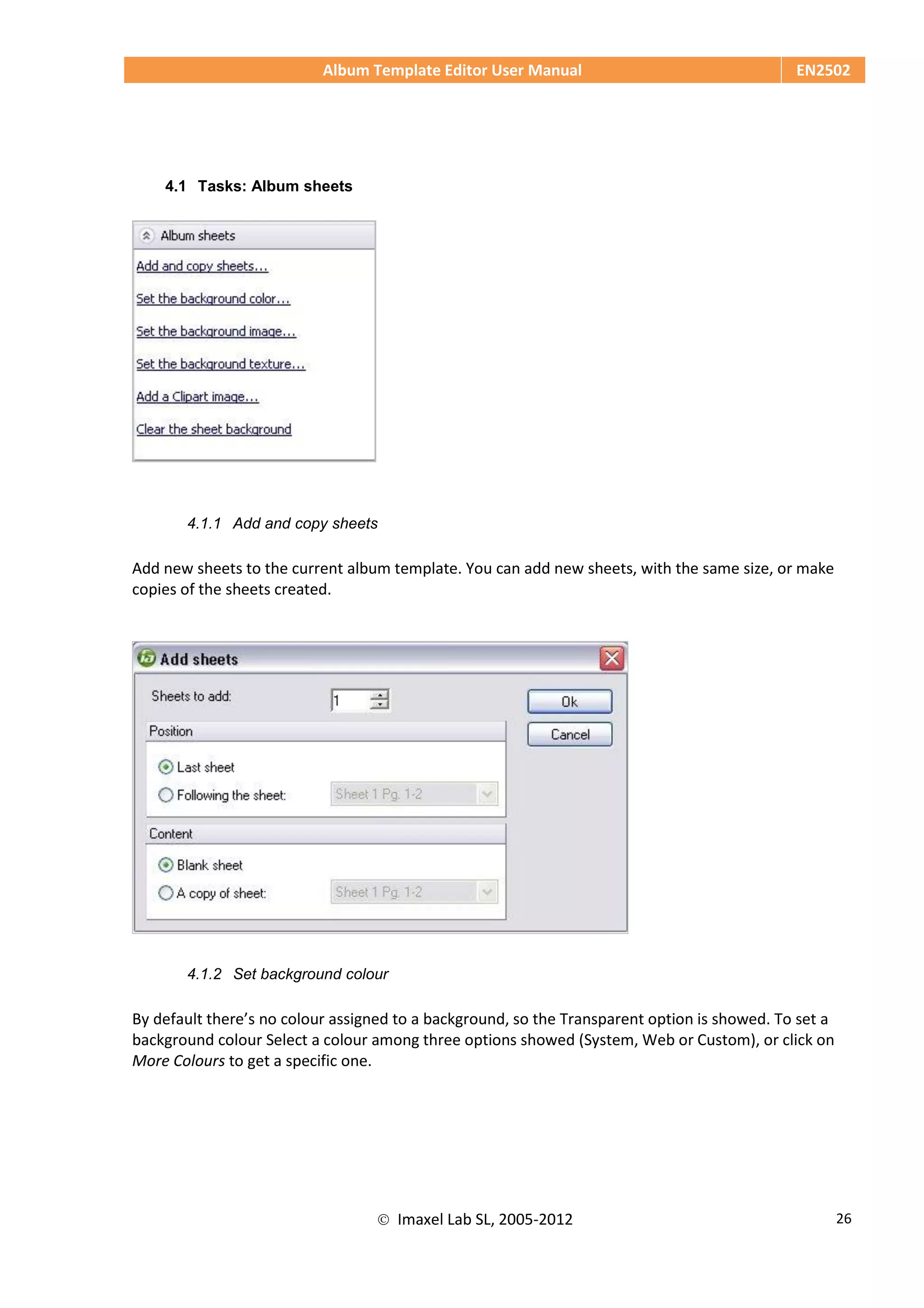 Album Template Editor User Manual EN2502
 Imaxel Lab SL, 2005-2012 26
4.1 Tasks: Album sheets
4.1.1 Add and copy sheets
Add new sheets to the current album template. You can add new sheets, with the same size, or make
copies of the sheets created.
4.1.2 Set background colour
By default there’s no colour assigned to a background, so the Transparent option is showed. To set a
background colour Select a colour among three options showed (System, Web or Custom), or click on
More Colours to get a specific one.
 