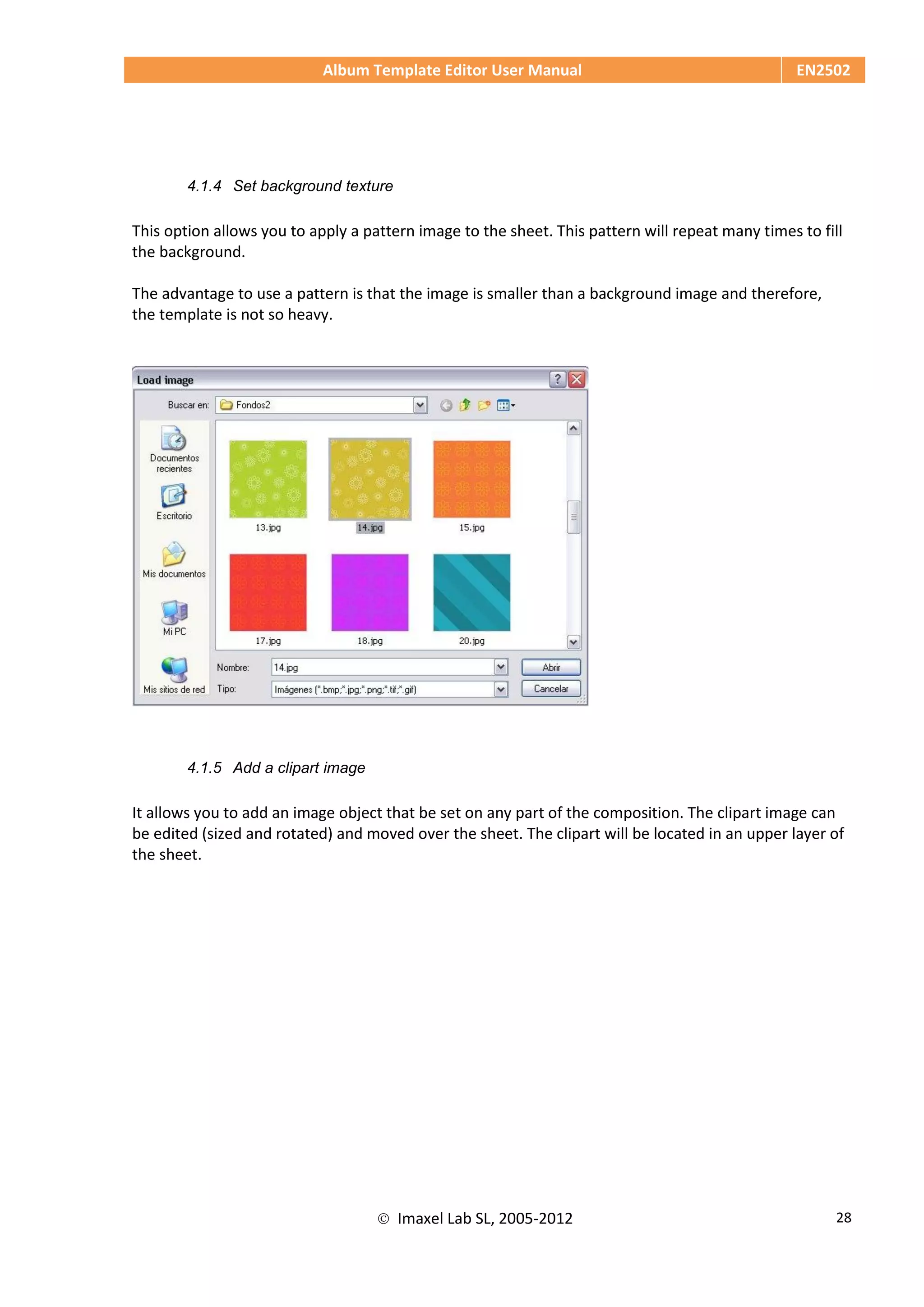 Album Template Editor User Manual EN2502
 Imaxel Lab SL, 2005-2012 28
4.1.4 Set background texture
This option allows you to apply a pattern image to the sheet. This pattern will repeat many times to fill
the background.
The advantage to use a pattern is that the image is smaller than a background image and therefore,
the template is not so heavy.
4.1.5 Add a clipart image
It allows you to add an image object that be set on any part of the composition. The clipart image can
be edited (sized and rotated) and moved over the sheet. The clipart will be located in an upper layer of
the sheet.
 