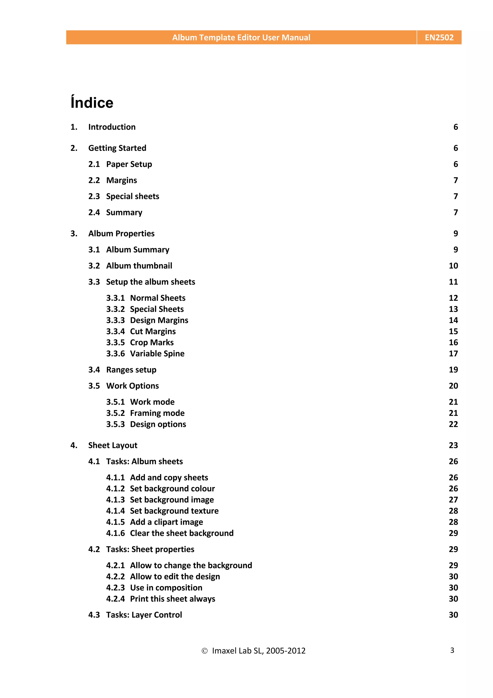 Album Template Editor User Manual EN2502
 Imaxel Lab SL, 2005-2012 3
Índice
1. Introduction 6
2. Getting Started 6
2.1 Paper Setup 6
2.2 Margins 7
2.3 Special sheets 7
2.4 Summary 7
3. Album Properties 9
3.1 Album Summary 9
3.2 Album thumbnail 10
3.3 Setup the album sheets 11
3.3.1 Normal Sheets 12
3.3.2 Special Sheets 13
3.3.3 Design Margins 14
3.3.4 Cut Margins 15
3.3.5 Crop Marks 16
3.3.6 Variable Spine 17
3.4 Ranges setup 19
3.5 Work Options 20
3.5.1 Work mode 21
3.5.2 Framing mode 21
3.5.3 Design options 22
4. Sheet Layout 23
4.1 Tasks: Album sheets 26
4.1.1 Add and copy sheets 26
4.1.2 Set background colour 26
4.1.3 Set background image 27
4.1.4 Set background texture 28
4.1.5 Add a clipart image 28
4.1.6 Clear the sheet background 29
4.2 Tasks: Sheet properties 29
4.2.1 Allow to change the background 29
4.2.2 Allow to edit the design 30
4.2.3 Use in composition 30
4.2.4 Print this sheet always 30
4.3 Tasks: Layer Control 30
 