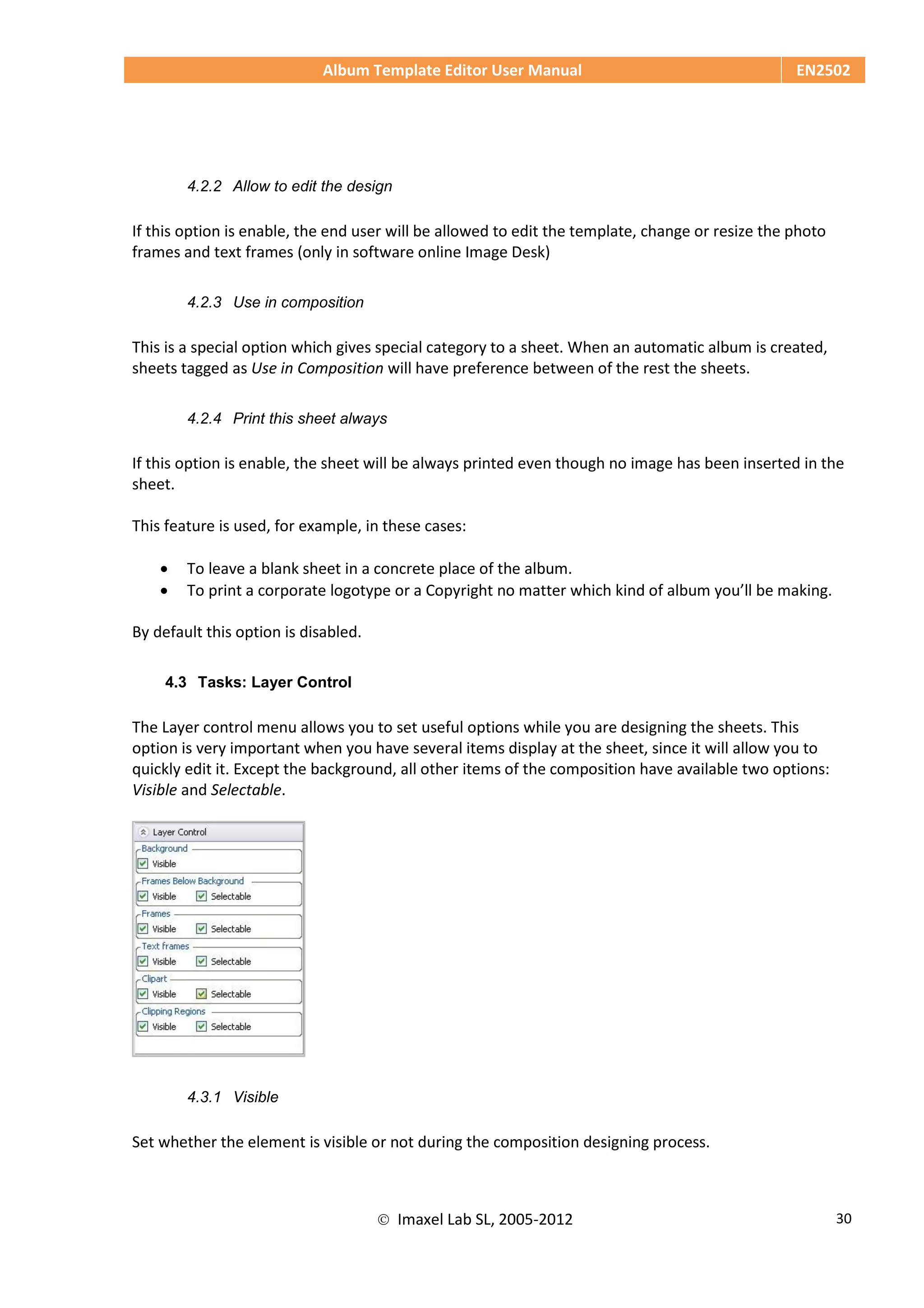 Album Template Editor User Manual EN2502
 Imaxel Lab SL, 2005-2012 30
4.2.2 Allow to edit the design
If this option is enable, the end user will be allowed to edit the template, change or resize the photo
frames and text frames (only in software online Image Desk)
4.2.3 Use in composition
This is a special option which gives special category to a sheet. When an automatic album is created,
sheets tagged as Use in Composition will have preference between of the rest the sheets.
4.2.4 Print this sheet always
If this option is enable, the sheet will be always printed even though no image has been inserted in the
sheet.
This feature is used, for example, in these cases:
 To leave a blank sheet in a concrete place of the album.
 To print a corporate logotype or a Copyright no matter which kind of album you’ll be making.
By default this option is disabled.
4.3 Tasks: Layer Control
The Layer control menu allows you to set useful options while you are designing the sheets. This
option is very important when you have several items display at the sheet, since it will allow you to
quickly edit it. Except the background, all other items of the composition have available two options:
Visible and Selectable.
4.3.1 Visible
Set whether the element is visible or not during the composition designing process.
 