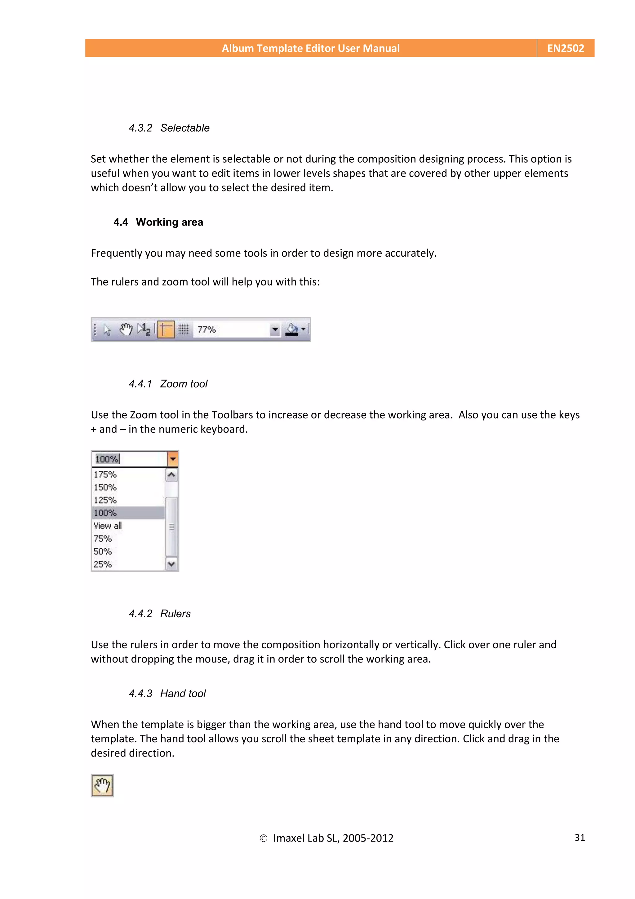Album Template Editor User Manual EN2502
 Imaxel Lab SL, 2005-2012 31
4.3.2 Selectable
Set whether the element is selectable or not during the composition designing process. This option is
useful when you want to edit items in lower levels shapes that are covered by other upper elements
which doesn’t allow you to select the desired item.
4.4 Working area
Frequently you may need some tools in order to design more accurately.
The rulers and zoom tool will help you with this:
4.4.1 Zoom tool
Use the Zoom tool in the Toolbars to increase or decrease the working area. Also you can use the keys
+ and – in the numeric keyboard.
4.4.2 Rulers
Use the rulers in order to move the composition horizontally or vertically. Click over one ruler and
without dropping the mouse, drag it in order to scroll the working area.
4.4.3 Hand tool
When the template is bigger than the working area, use the hand tool to move quickly over the
template. The hand tool allows you scroll the sheet template in any direction. Click and drag in the
desired direction.
 