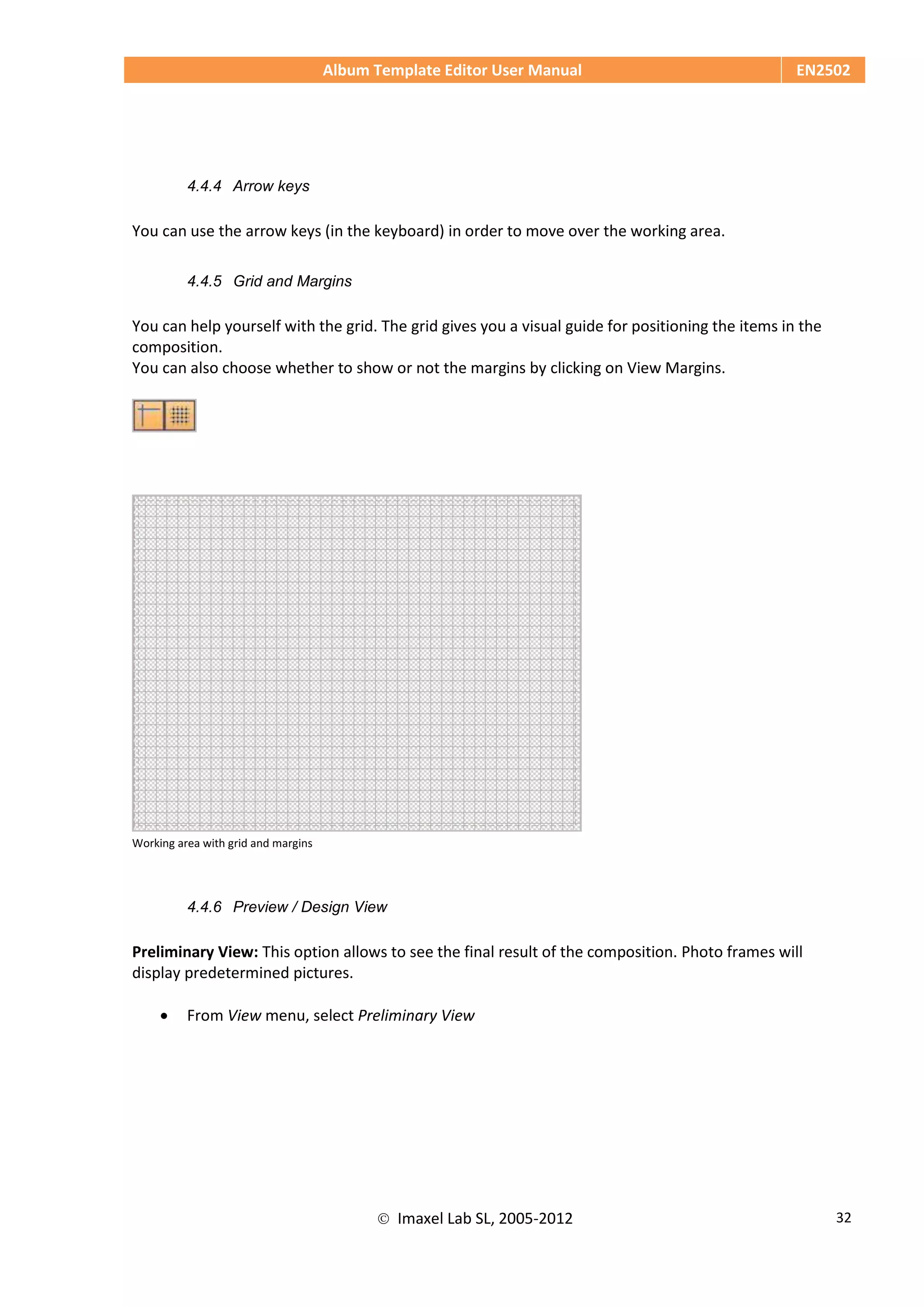 Album Template Editor User Manual EN2502
 Imaxel Lab SL, 2005-2012 32
4.4.4 Arrow keys
You can use the arrow keys (in the keyboard) in order to move over the working area.
4.4.5 Grid and Margins
You can help yourself with the grid. The grid gives you a visual guide for positioning the items in the
composition.
You can also choose whether to show or not the margins by clicking on View Margins.
Working area with grid and margins
4.4.6 Preview / Design View
Preliminary View: This option allows to see the final result of the composition. Photo frames will
display predetermined pictures.
 From View menu, select Preliminary View
 