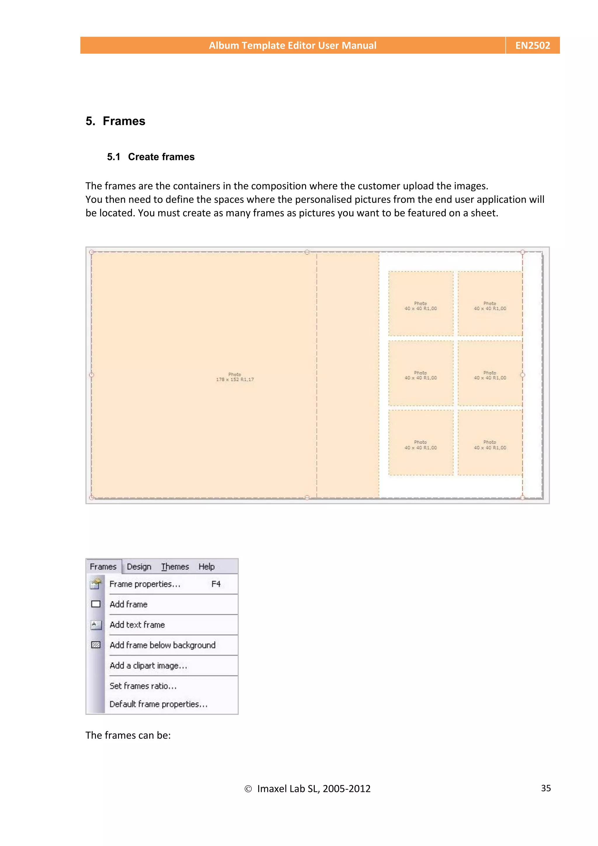 Album Template Editor User Manual EN2502
 Imaxel Lab SL, 2005-2012 35
5. Frames
5.1 Create frames
The frames are the containers in the composition where the customer upload the images.
You then need to define the spaces where the personalised pictures from the end user application will
be located. You must create as many frames as pictures you want to be featured on a sheet.
The frames can be:
 