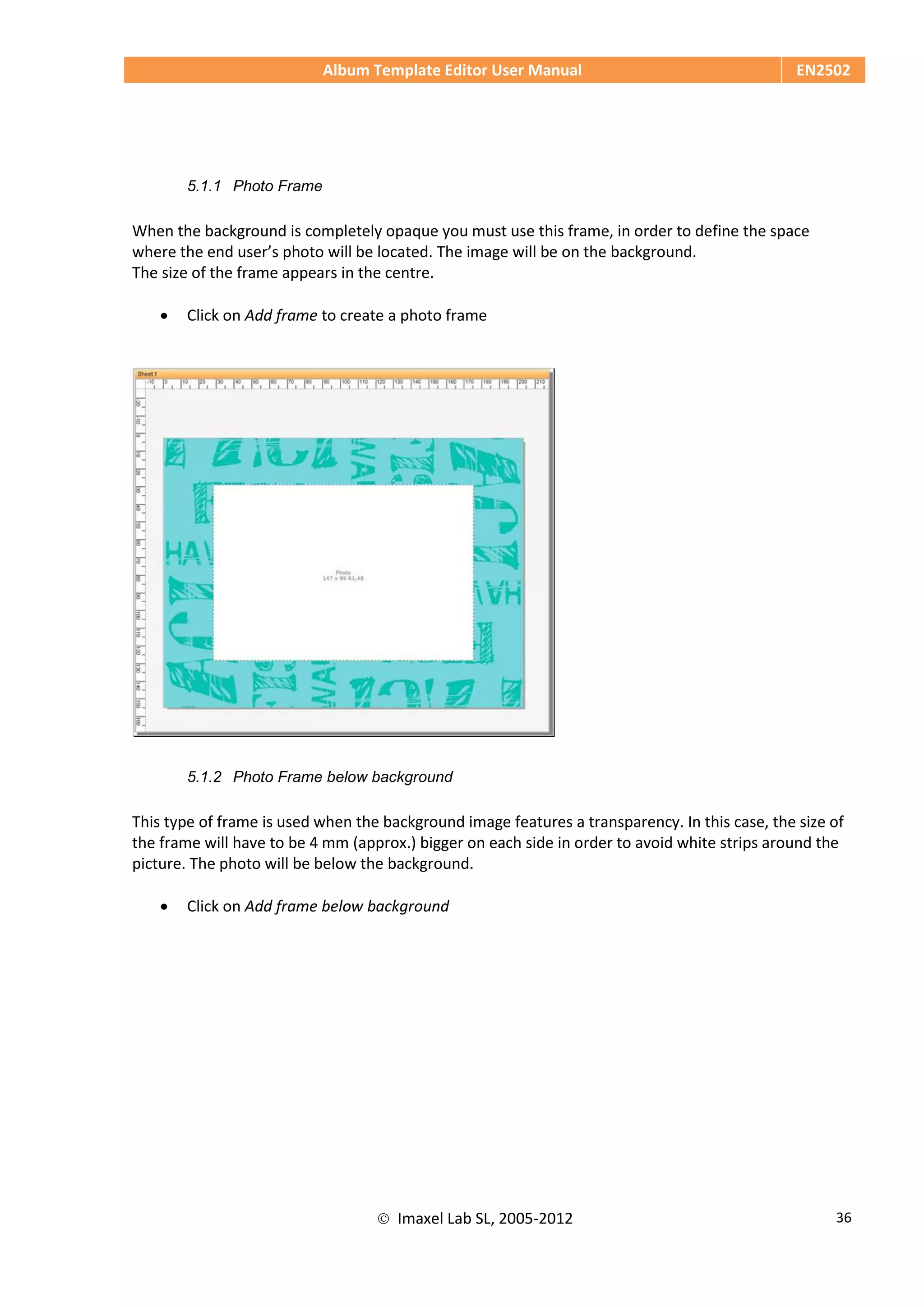 Album Template Editor User Manual EN2502
 Imaxel Lab SL, 2005-2012 36
5.1.1 Photo Frame
When the background is completely opaque you must use this frame, in order to define the space
where the end user’s photo will be located. The image will be on the background.
The size of the frame appears in the centre.
 Click on Add frame to create a photo frame
5.1.2 Photo Frame below background
This type of frame is used when the background image features a transparency. In this case, the size of
the frame will have to be 4 mm (approx.) bigger on each side in order to avoid white strips around the
picture. The photo will be below the background.
 Click on Add frame below background
 