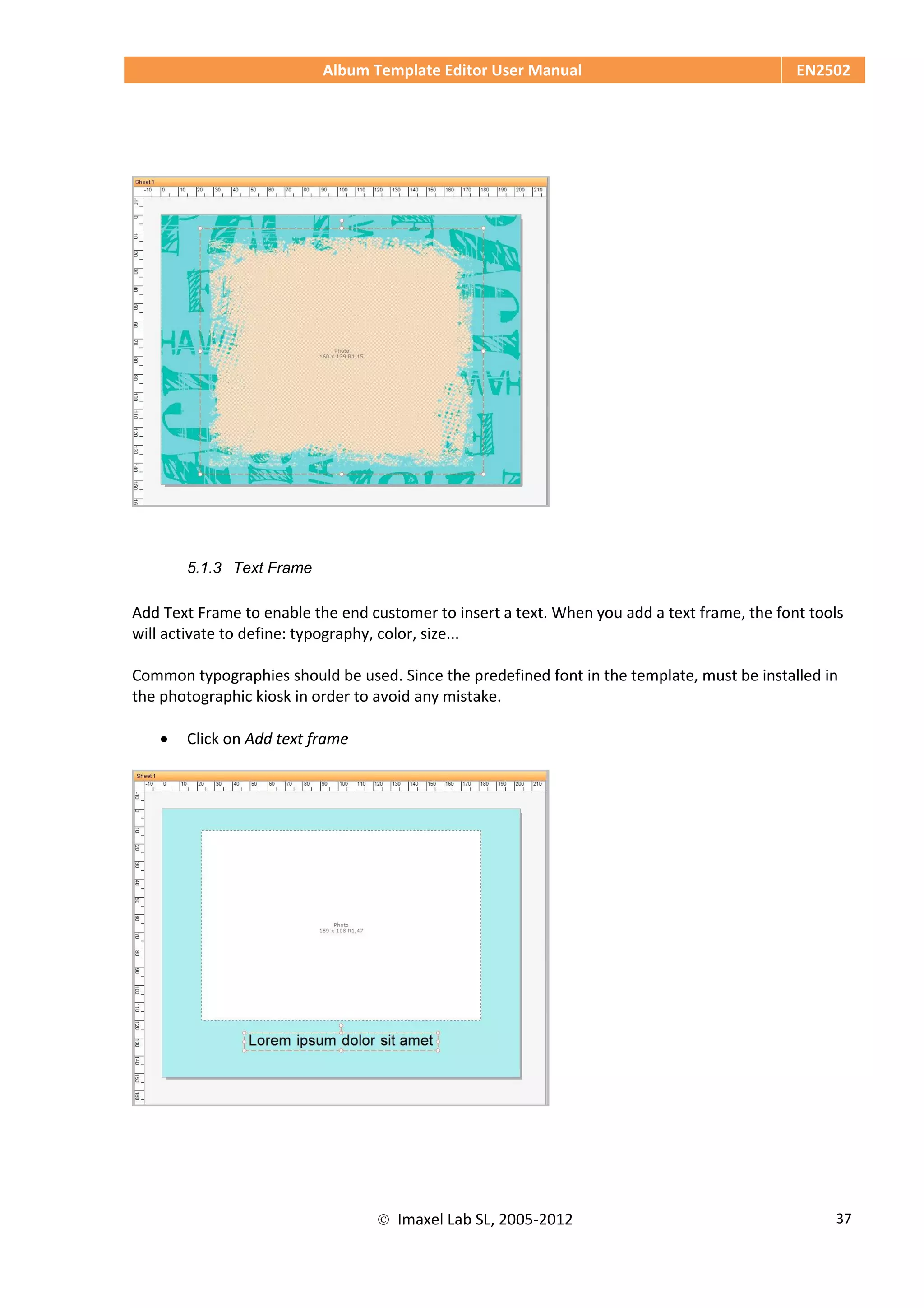 Album Template Editor User Manual EN2502
 Imaxel Lab SL, 2005-2012 37
5.1.3 Text Frame
Add Text Frame to enable the end customer to insert a text. When you add a text frame, the font tools
will activate to define: typography, color, size...
Common typographies should be used. Since the predefined font in the template, must be installed in
the photographic kiosk in order to avoid any mistake.
 Click on Add text frame
 