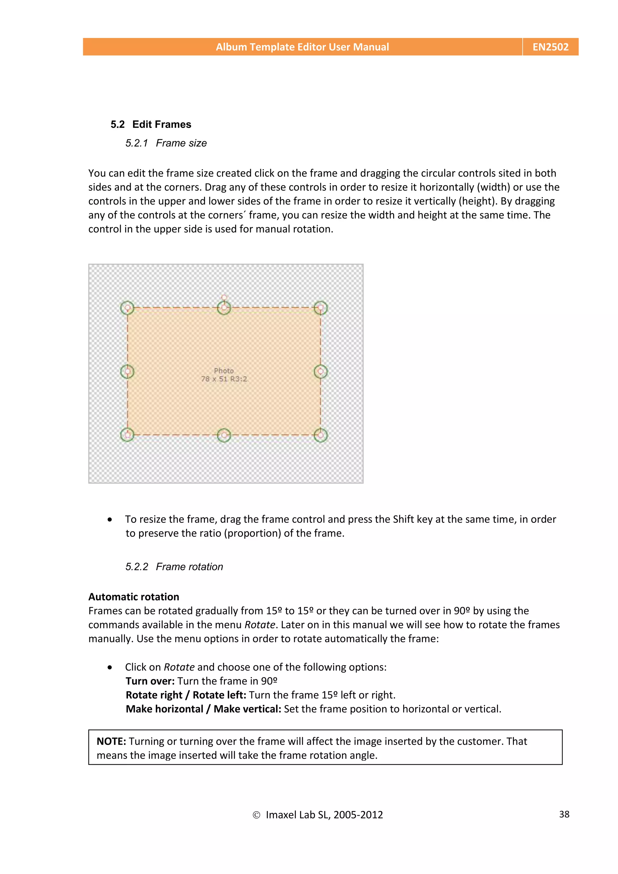 Album Template Editor User Manual EN2502
 Imaxel Lab SL, 2005-2012 38
5.2 Edit Frames
5.2.1 Frame size
You can edit the frame size created click on the frame and dragging the circular controls sited in both
sides and at the corners. Drag any of these controls in order to resize it horizontally (width) or use the
controls in the upper and lower sides of the frame in order to resize it vertically (height). By dragging
any of the controls at the corners´ frame, you can resize the width and height at the same time. The
control in the upper side is used for manual rotation.
 To resize the frame, drag the frame control and press the Shift key at the same time, in order
to preserve the ratio (proportion) of the frame.
5.2.2 Frame rotation
Automatic rotation
Frames can be rotated gradually from 15º to 15º or they can be turned over in 90º by using the
commands available in the menu Rotate. Later on in this manual we will see how to rotate the frames
manually. Use the menu options in order to rotate automatically the frame:
 Click on Rotate and choose one of the following options:
Turn over: Turn the frame in 90º
Rotate right / Rotate left: Turn the frame 15º left or right.
Make horizontal / Make vertical: Set the frame position to horizontal or vertical.
NOTE: Turning or turning over the frame will affect the image inserted by the customer. That
means the image inserted will take the frame rotation angle.
 