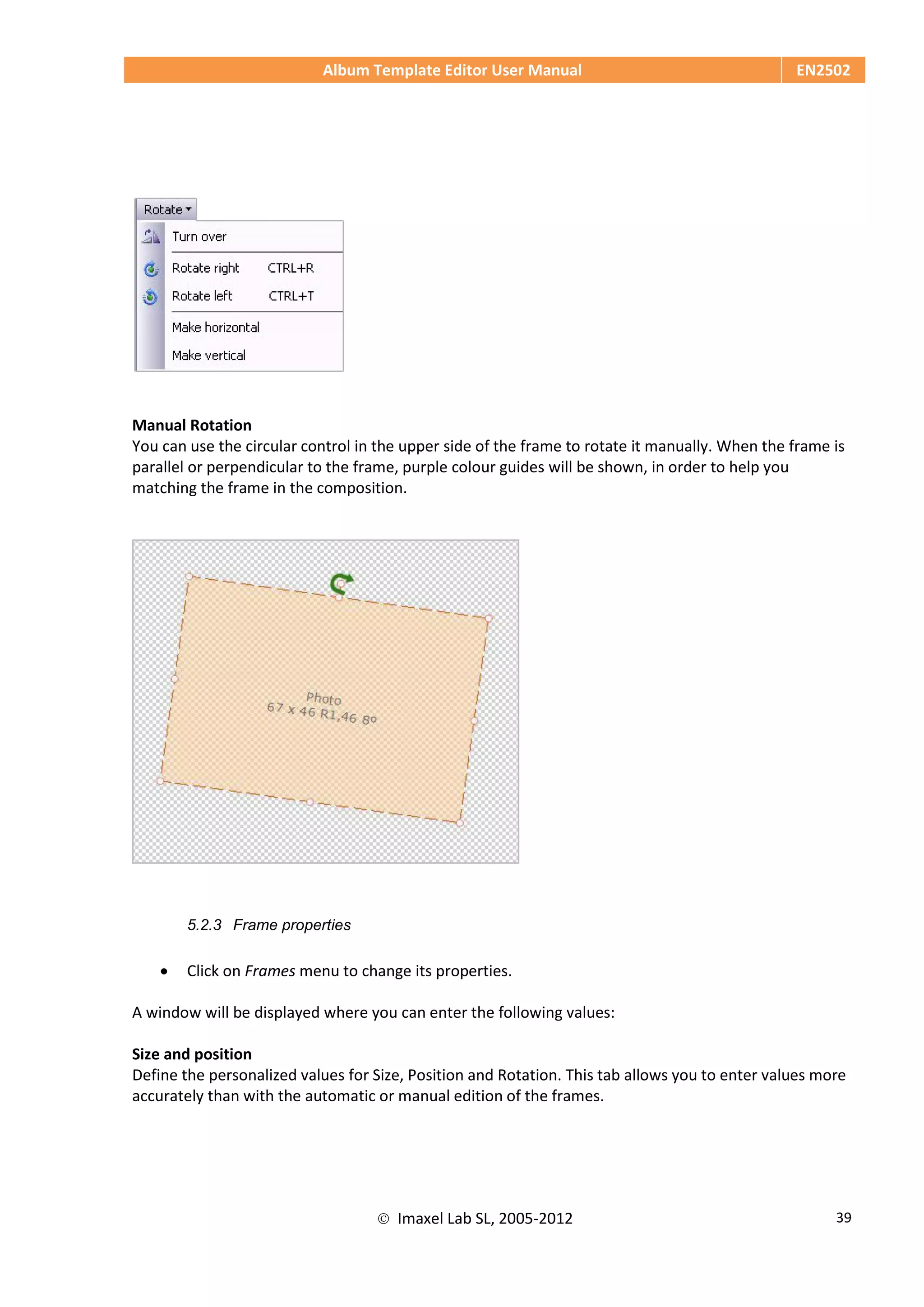 Album Template Editor User Manual EN2502
 Imaxel Lab SL, 2005-2012 39
Manual Rotation
You can use the circular control in the upper side of the frame to rotate it manually. When the frame is
parallel or perpendicular to the frame, purple colour guides will be shown, in order to help you
matching the frame in the composition.
5.2.3 Frame properties
 Click on Frames menu to change its properties.
A window will be displayed where you can enter the following values:
Size and position
Define the personalized values for Size, Position and Rotation. This tab allows you to enter values more
accurately than with the automatic or manual edition of the frames.
 