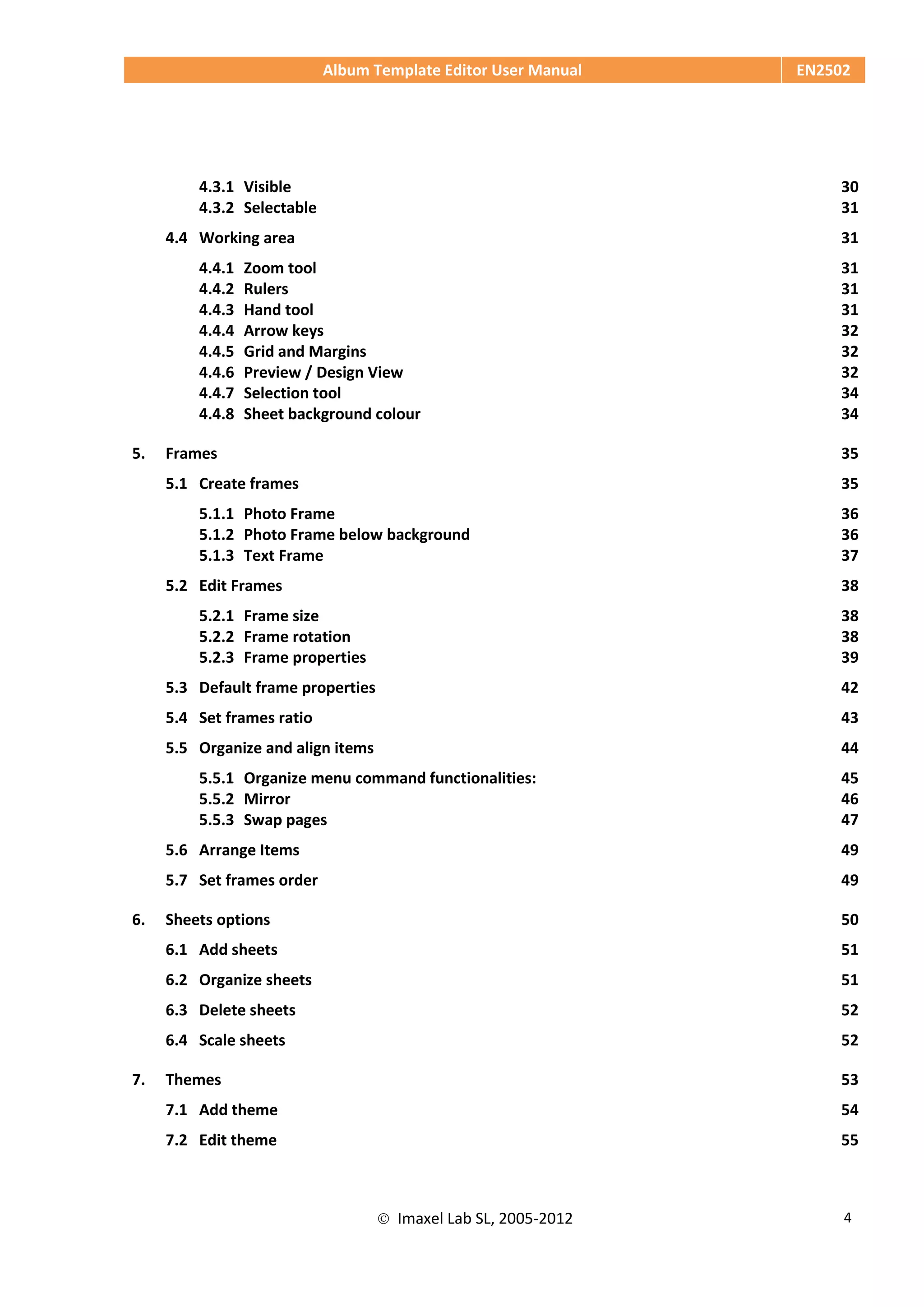 Album Template Editor User Manual EN2502
 Imaxel Lab SL, 2005-2012 4
4.3.1 Visible 30
4.3.2 Selectable 31
4.4 Working area 31
4.4.1 Zoom tool 31
4.4.2 Rulers 31
4.4.3 Hand tool 31
4.4.4 Arrow keys 32
4.4.5 Grid and Margins 32
4.4.6 Preview / Design View 32
4.4.7 Selection tool 34
4.4.8 Sheet background colour 34
5. Frames 35
5.1 Create frames 35
5.1.1 Photo Frame 36
5.1.2 Photo Frame below background 36
5.1.3 Text Frame 37
5.2 Edit Frames 38
5.2.1 Frame size 38
5.2.2 Frame rotation 38
5.2.3 Frame properties 39
5.3 Default frame properties 42
5.4 Set frames ratio 43
5.5 Organize and align items 44
5.5.1 Organize menu command functionalities: 45
5.5.2 Mirror 46
5.5.3 Swap pages 47
5.6 Arrange Items 49
5.7 Set frames order 49
6. Sheets options 50
6.1 Add sheets 51
6.2 Organize sheets 51
6.3 Delete sheets 52
6.4 Scale sheets 52
7. Themes 53
7.1 Add theme 54
7.2 Edit theme 55
 