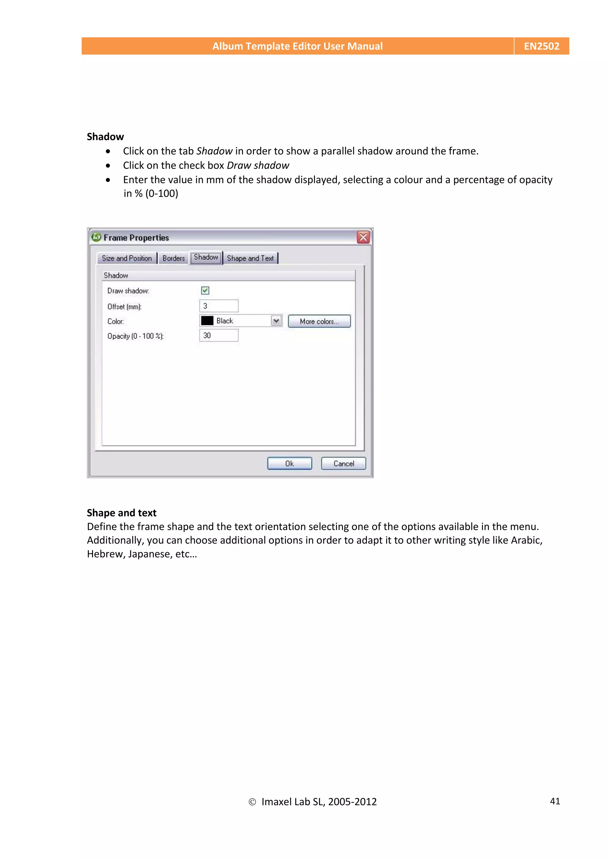 Album Template Editor User Manual EN2502
 Imaxel Lab SL, 2005-2012 41
Shadow
 Click on the tab Shadow in order to show a parallel shadow around the frame.
 Click on the check box Draw shadow
 Enter the value in mm of the shadow displayed, selecting a colour and a percentage of opacity
in % (0-100)
Shape and text
Define the frame shape and the text orientation selecting one of the options available in the menu.
Additionally, you can choose additional options in order to adapt it to other writing style like Arabic,
Hebrew, Japanese, etc…
 