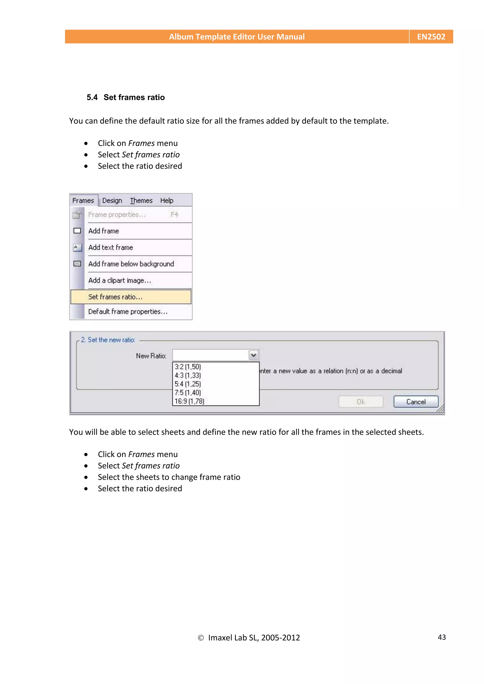 Album Template Editor User Manual EN2502
 Imaxel Lab SL, 2005-2012 43
5.4 Set frames ratio
You can define the default ratio size for all the frames added by default to the template.
 Click on Frames menu
 Select Set frames ratio
 Select the ratio desired
You will be able to select sheets and define the new ratio for all the frames in the selected sheets.
 Click on Frames menu
 Select Set frames ratio
 Select the sheets to change frame ratio
 Select the ratio desired
 