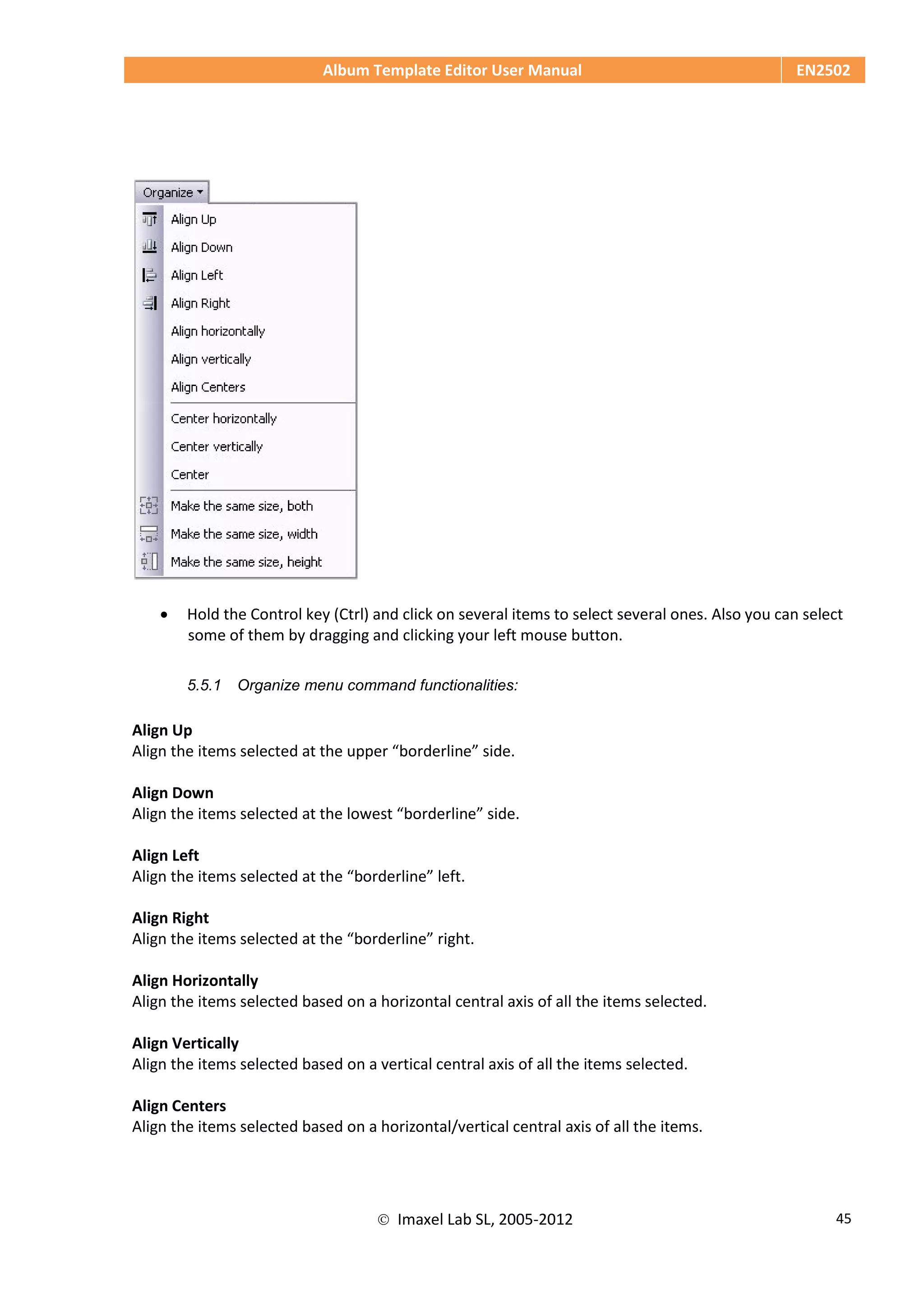 Album Template Editor User Manual EN2502
 Imaxel Lab SL, 2005-2012 45
 Hold the Control key (Ctrl) and click on several items to select several ones. Also you can select
some of them by dragging and clicking your left mouse button.
5.5.1 Organize menu command functionalities:
Align Up
Align the items selected at the upper “borderline” side.
Align Down
Align the items selected at the lowest “borderline” side.
Align Left
Align the items selected at the “borderline” left.
Align Right
Align the items selected at the “borderline” right.
Align Horizontally
Align the items selected based on a horizontal central axis of all the items selected.
Align Vertically
Align the items selected based on a vertical central axis of all the items selected.
Align Centers
Align the items selected based on a horizontal/vertical central axis of all the items.
 