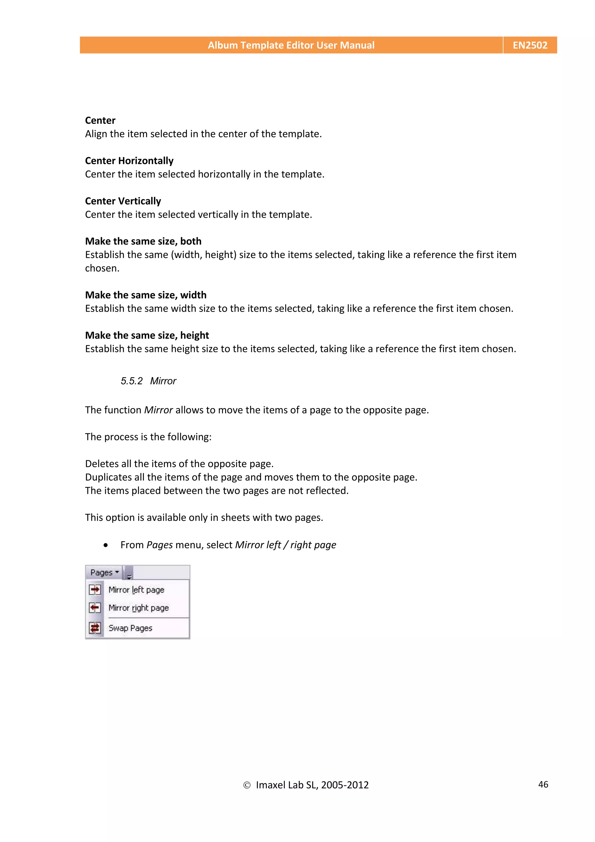 Album Template Editor User Manual EN2502
 Imaxel Lab SL, 2005-2012 46
Center
Align the item selected in the center of the template.
Center Horizontally
Center the item selected horizontally in the template.
Center Vertically
Center the item selected vertically in the template.
Make the same size, both
Establish the same (width, height) size to the items selected, taking like a reference the first item
chosen.
Make the same size, width
Establish the same width size to the items selected, taking like a reference the first item chosen.
Make the same size, height
Establish the same height size to the items selected, taking like a reference the first item chosen.
5.5.2 Mirror
The function Mirror allows to move the items of a page to the opposite page.
The process is the following:
Deletes all the items of the opposite page.
Duplicates all the items of the page and moves them to the opposite page.
The items placed between the two pages are not reflected.
This option is available only in sheets with two pages.
 From Pages menu, select Mirror left / right page
 