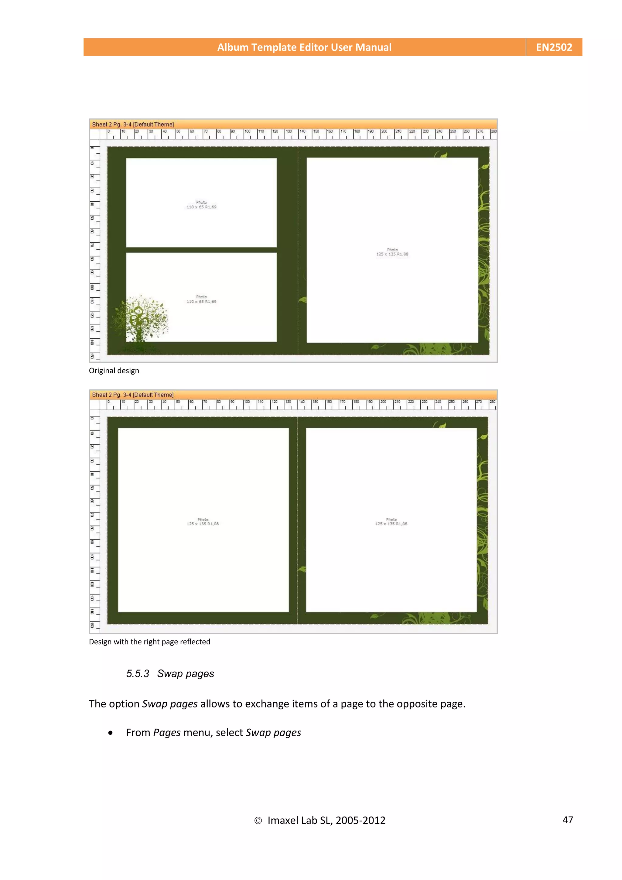 Album Template Editor User Manual EN2502
 Imaxel Lab SL, 2005-2012 47
Original design
Design with the right page reflected
5.5.3 Swap pages
The option Swap pages allows to exchange items of a page to the opposite page.
 From Pages menu, select Swap pages
 