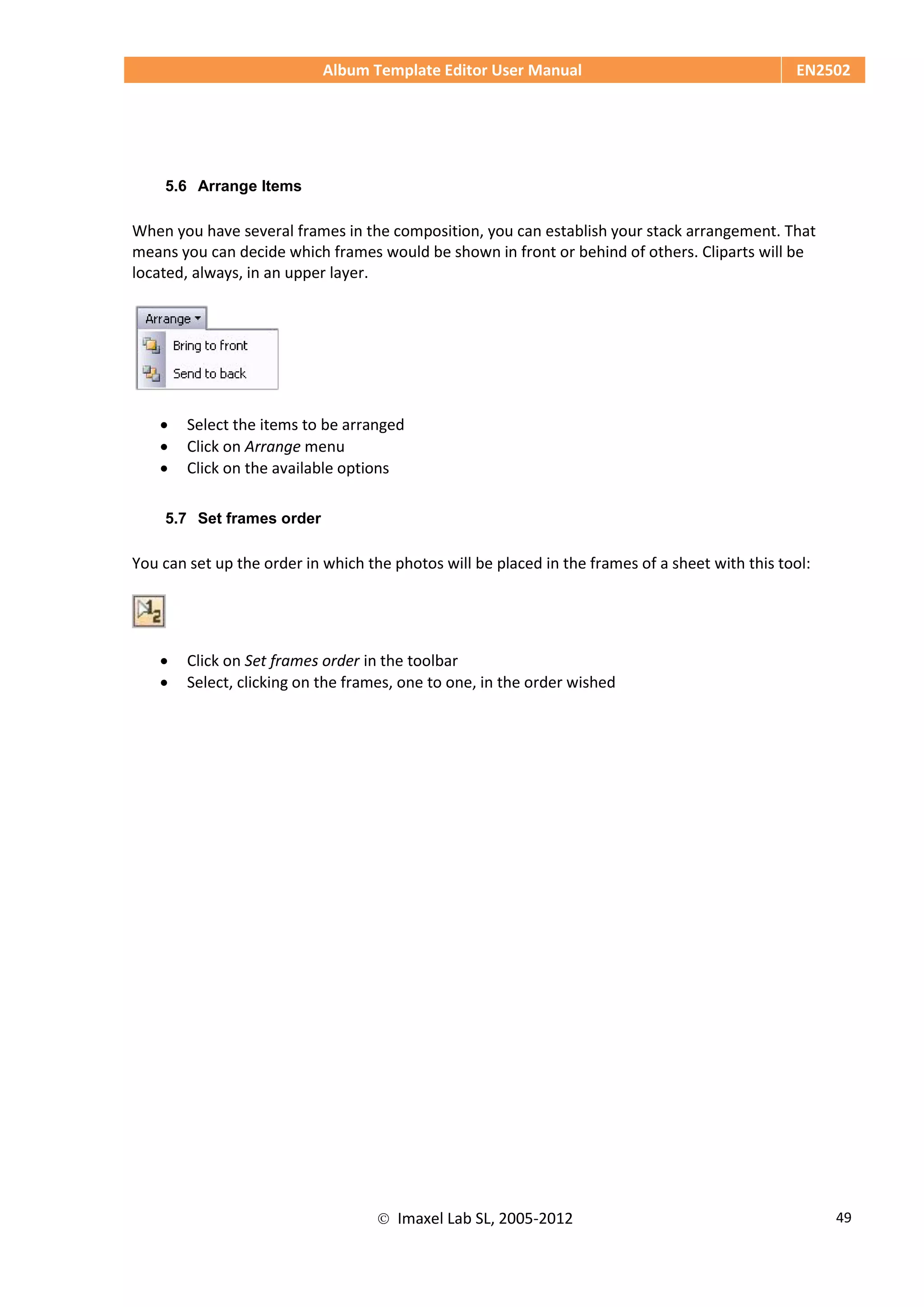 Album Template Editor User Manual EN2502
 Imaxel Lab SL, 2005-2012 49
5.6 Arrange Items
When you have several frames in the composition, you can establish your stack arrangement. That
means you can decide which frames would be shown in front or behind of others. Cliparts will be
located, always, in an upper layer.
 Select the items to be arranged
 Click on Arrange menu
 Click on the available options
5.7 Set frames order
You can set up the order in which the photos will be placed in the frames of a sheet with this tool:
 Click on Set frames order in the toolbar
 Select, clicking on the frames, one to one, in the order wished
 