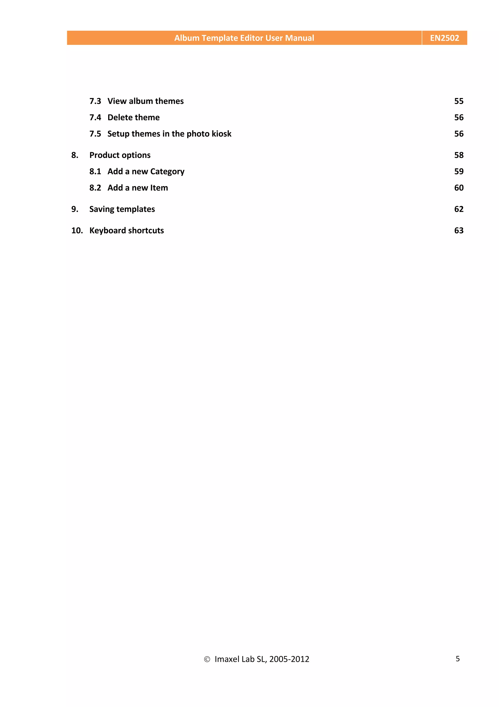 Album Template Editor User Manual EN2502
 Imaxel Lab SL, 2005-2012 5
7.3 View album themes 55
7.4 Delete theme 56
7.5 Setup themes in the photo kiosk 56
8. Product options 58
8.1 Add a new Category 59
8.2 Add a new Item 60
9. Saving templates 62
10. Keyboard shortcuts 63
 
