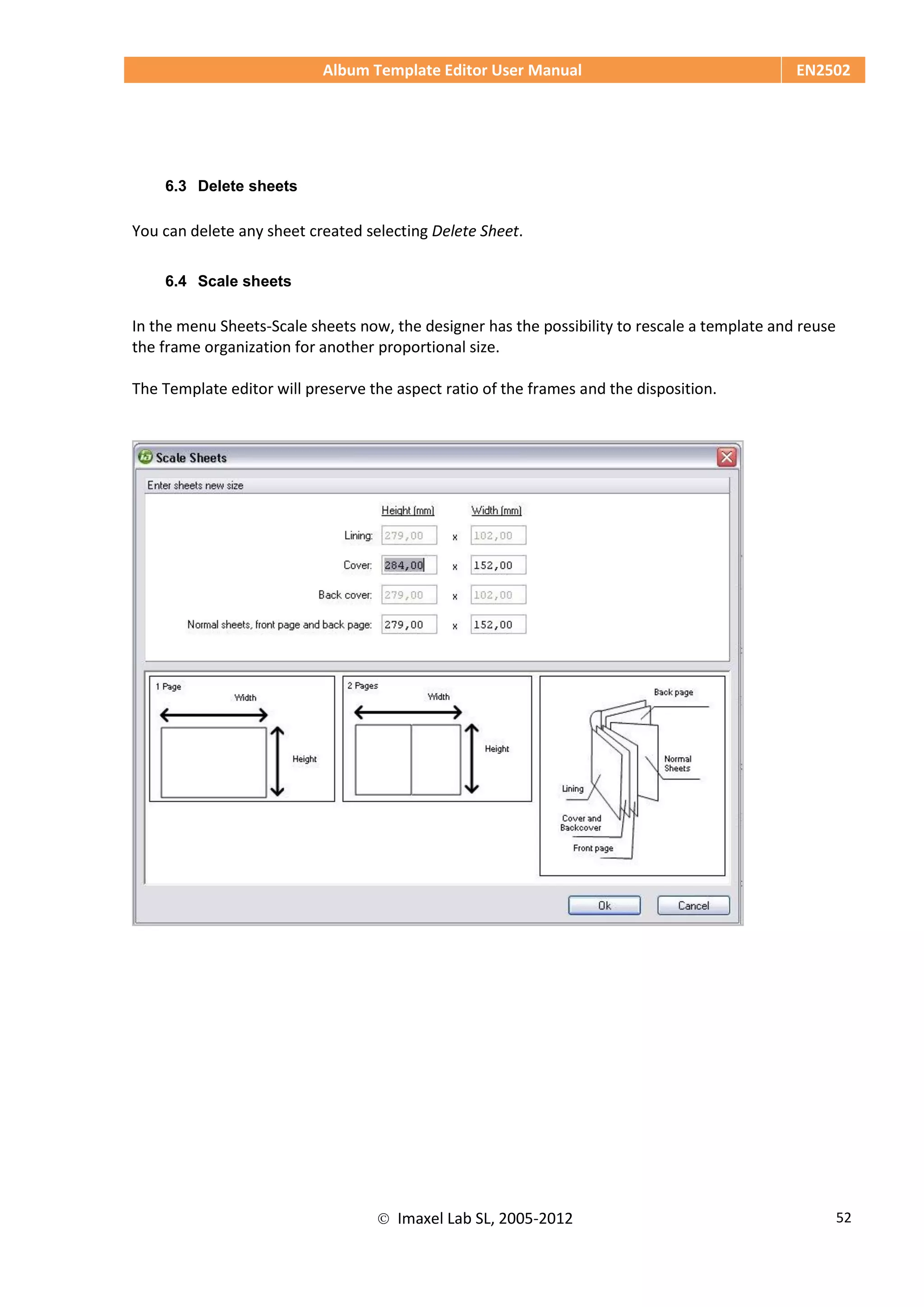 Album Template Editor User Manual EN2502
 Imaxel Lab SL, 2005-2012 52
6.3 Delete sheets
You can delete any sheet created selecting Delete Sheet.
6.4 Scale sheets
In the menu Sheets-Scale sheets now, the designer has the possibility to rescale a template and reuse
the frame organization for another proportional size.
The Template editor will preserve the aspect ratio of the frames and the disposition.
 