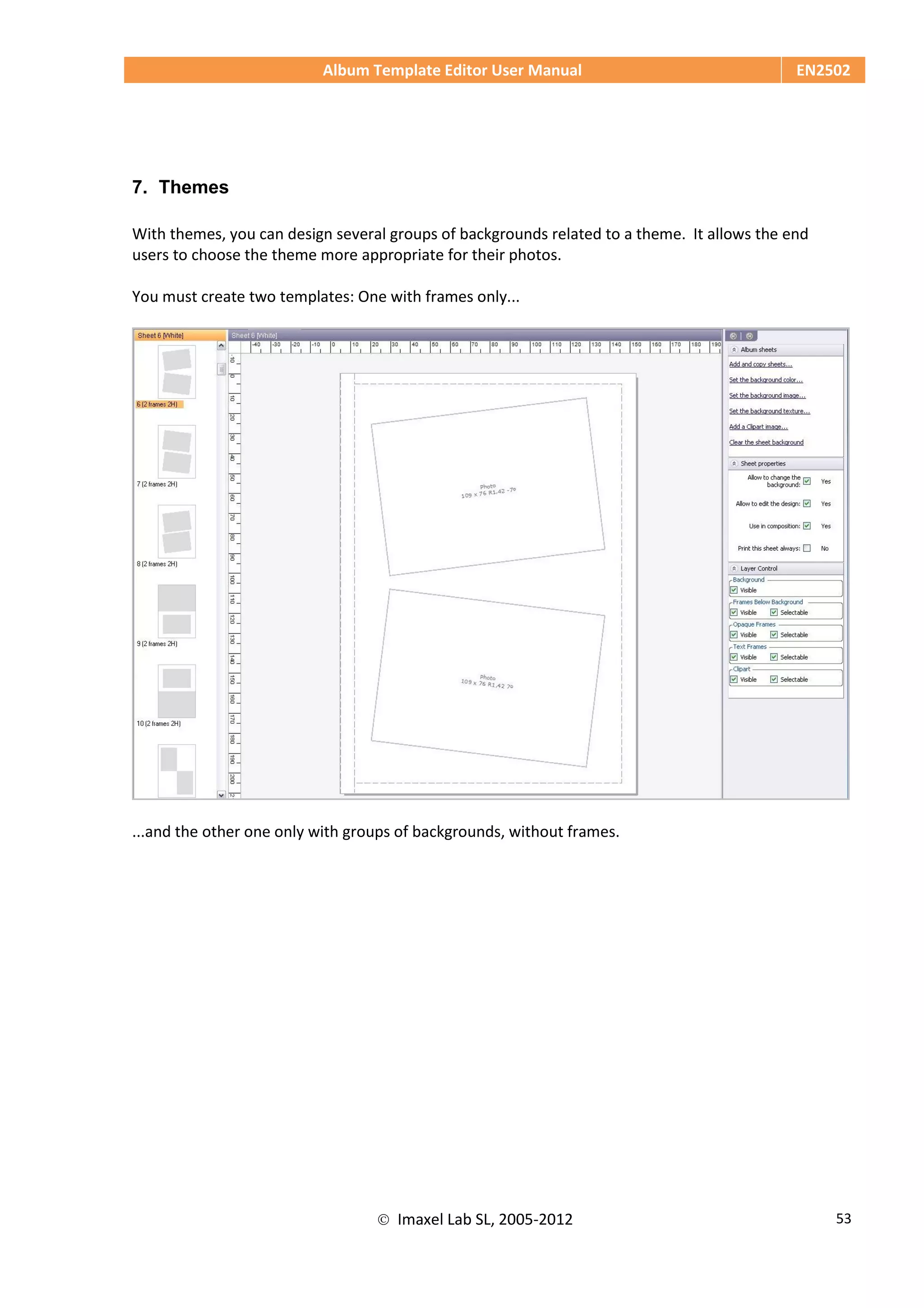 Album Template Editor User Manual EN2502
 Imaxel Lab SL, 2005-2012 53
7. Themes
With themes, you can design several groups of backgrounds related to a theme. It allows the end
users to choose the theme more appropriate for their photos.
You must create two templates: One with frames only...
...and the other one only with groups of backgrounds, without frames.
 