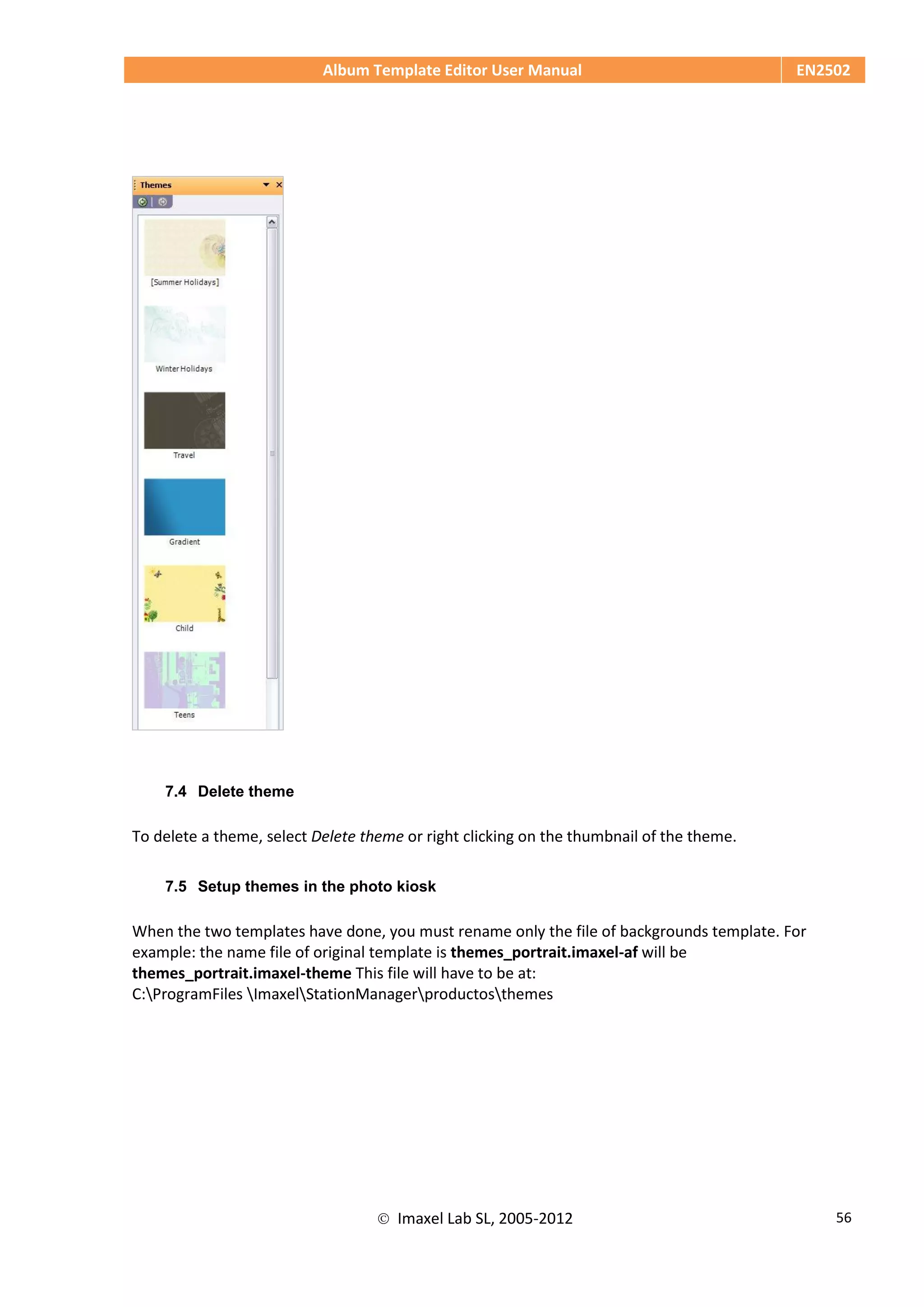 Album Template Editor User Manual EN2502
 Imaxel Lab SL, 2005-2012 56
7.4 Delete theme
To delete a theme, select Delete theme or right clicking on the thumbnail of the theme.
7.5 Setup themes in the photo kiosk
When the two templates have done, you must rename only the file of backgrounds template. For
example: the name file of original template is themes_portrait.imaxel-af will be
themes_portrait.imaxel-theme This file will have to be at:
C:ProgramFiles ImaxelStationManagerproductosthemes
 