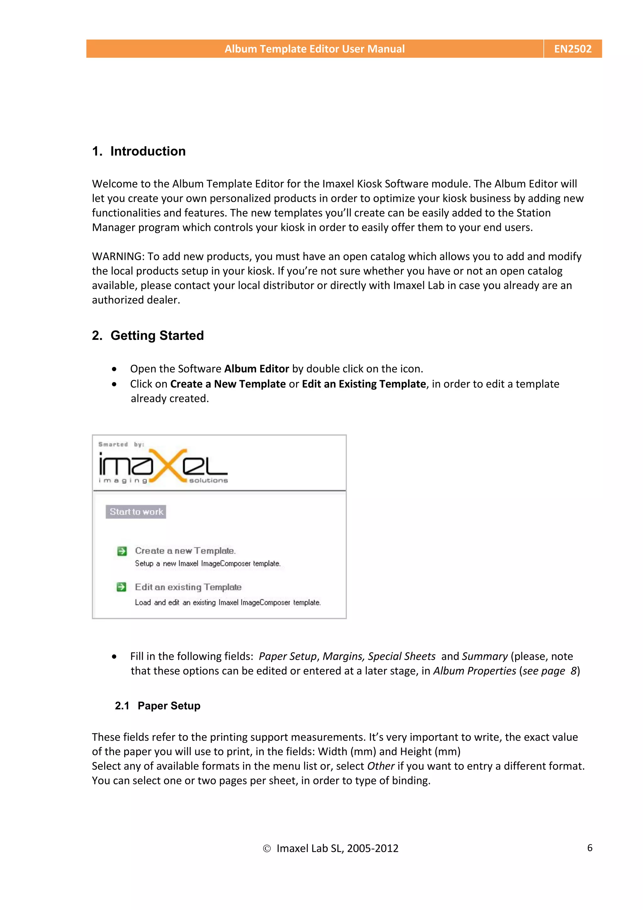 Album Template Editor User Manual EN2502
 Imaxel Lab SL, 2005-2012 6
1. Introduction
Welcome to the Album Template Editor for the Imaxel Kiosk Software module. The Album Editor will
let you create your own personalized products in order to optimize your kiosk business by adding new
functionalities and features. The new templates you’ll create can be easily added to the Station
Manager program which controls your kiosk in order to easily offer them to your end users.
WARNING: To add new products, you must have an open catalog which allows you to add and modify
the local products setup in your kiosk. If you’re not sure whether you have or not an open catalog
available, please contact your local distributor or directly with Imaxel Lab in case you already are an
authorized dealer.
2. Getting Started
 Open the Software Album Editor by double click on the icon.
 Click on Create a New Template or Edit an Existing Template, in order to edit a template
already created.
 Fill in the following fields: Paper Setup, Margins, Special Sheets and Summary (please, note
that these options can be edited or entered at a later stage, in Album Properties (see page 8)
2.1 Paper Setup
These fields refer to the printing support measurements. It’s very important to write, the exact value
of the paper you will use to print, in the fields: Width (mm) and Height (mm)
Select any of available formats in the menu list or, select Other if you want to entry a different format.
You can select one or two pages per sheet, in order to type of binding.
 