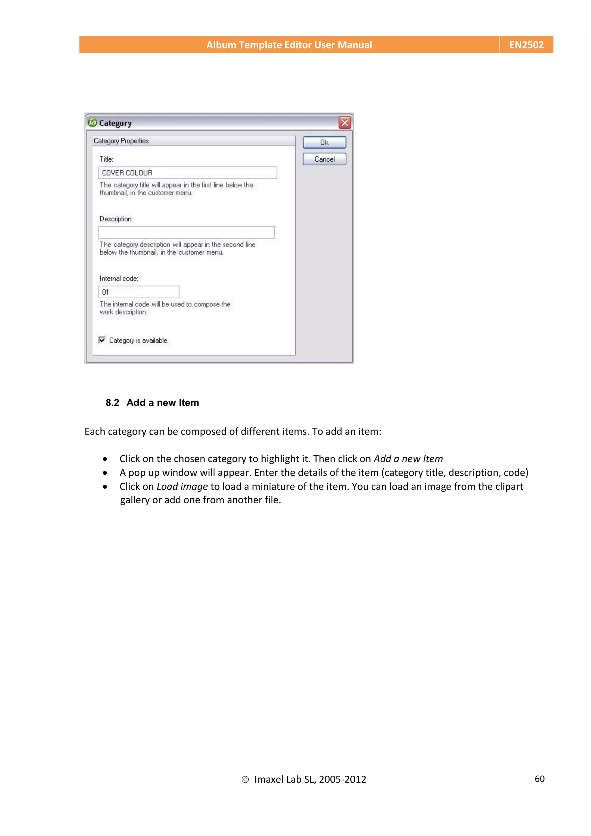 Album Template Editor User Manual EN2502
 Imaxel Lab SL, 2005-2012 60
8.2 Add a new Item
Each category can be composed of different items. To add an item:
 Click on the chosen category to highlight it. Then click on Add a new Item
 A pop up window will appear. Enter the details of the item (category title, description, code)
 Click on Load image to load a miniature of the item. You can load an image from the clipart
gallery or add one from another file.
 