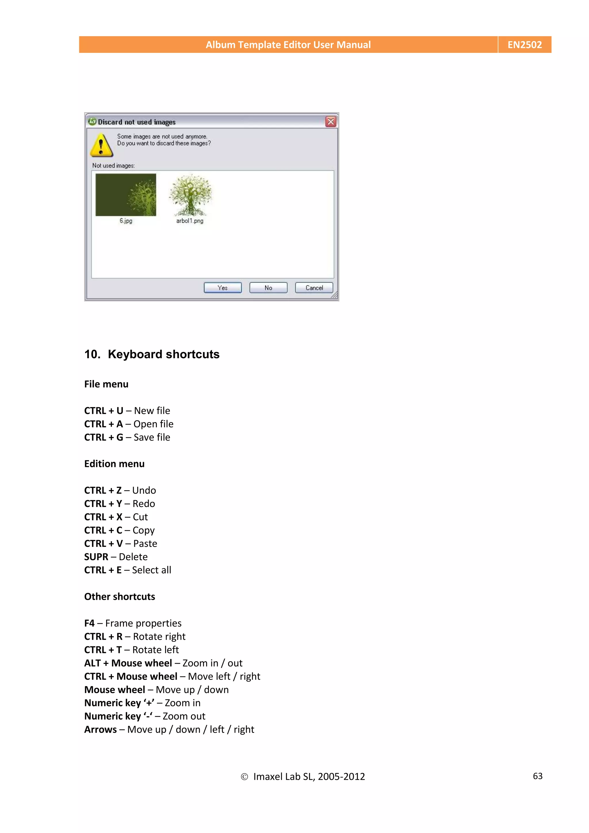 Album Template Editor User Manual EN2502
 Imaxel Lab SL, 2005-2012 63
10. Keyboard shortcuts
File menu
CTRL + U – New file
CTRL + A – Open file
CTRL + G – Save file
Edition menu
CTRL + Z – Undo
CTRL + Y – Redo
CTRL + X – Cut
CTRL + C – Copy
CTRL + V – Paste
SUPR – Delete
CTRL + E – Select all
Other shortcuts
F4 – Frame properties
CTRL + R – Rotate right
CTRL + T – Rotate left
ALT + Mouse wheel – Zoom in / out
CTRL + Mouse wheel – Move left / right
Mouse wheel – Move up / down
Numeric key ‘+’ – Zoom in
Numeric key ‘-‘ – Zoom out
Arrows – Move up / down / left / right
 