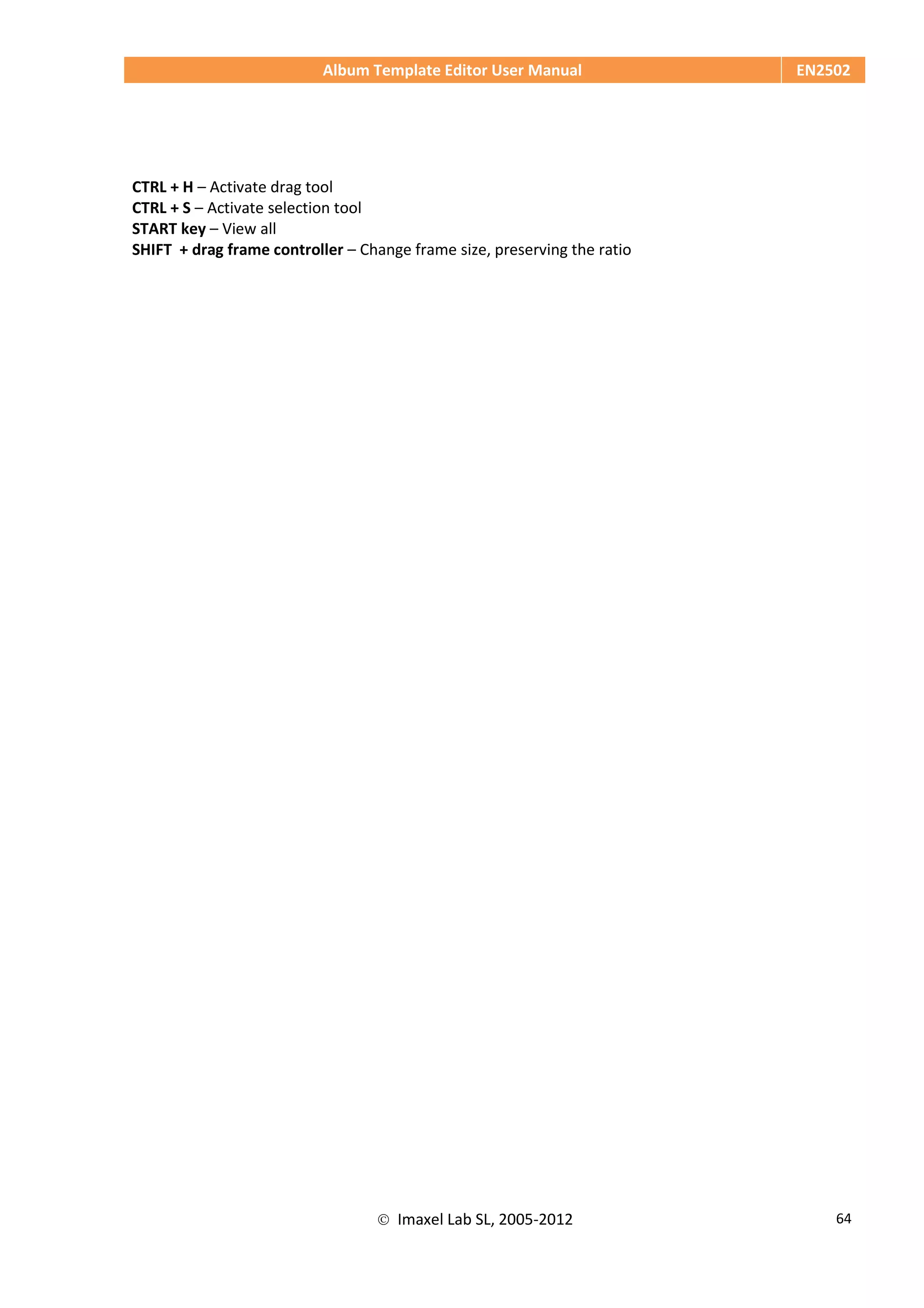 Album Template Editor User Manual EN2502
 Imaxel Lab SL, 2005-2012 64
CTRL + H – Activate drag tool
CTRL + S – Activate selection tool
START key – View all
SHIFT + drag frame controller – Change frame size, preserving the ratio
 