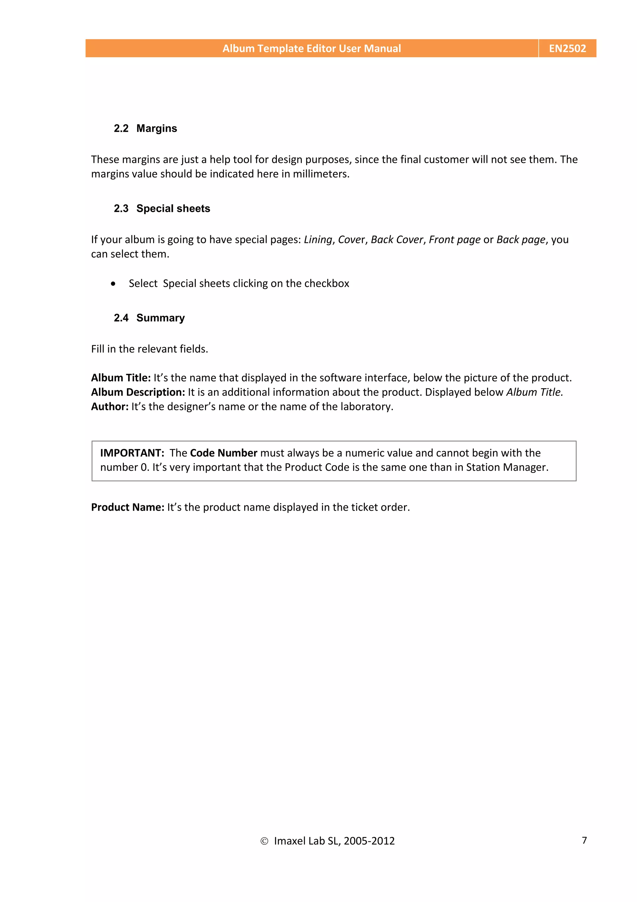 Album Template Editor User Manual EN2502
 Imaxel Lab SL, 2005-2012 7
2.2 Margins
These margins are just a help tool for design purposes, since the final customer will not see them. The
margins value should be indicated here in millimeters.
2.3 Special sheets
If your album is going to have special pages: Lining, Cover, Back Cover, Front page or Back page, you
can select them.
 Select Special sheets clicking on the checkbox
2.4 Summary
Fill in the relevant fields.
Album Title: It’s the name that displayed in the software interface, below the picture of the product.
Album Description: It is an additional information about the product. Displayed below Album Title.
Author: It’s the designer’s name or the name of the laboratory.
Product Name: It’s the product name displayed in the ticket order.
IMPORTANT: The Code Number must always be a numeric value and cannot begin with the
number 0. It’s very important that the Product Code is the same one than in Station Manager.
 