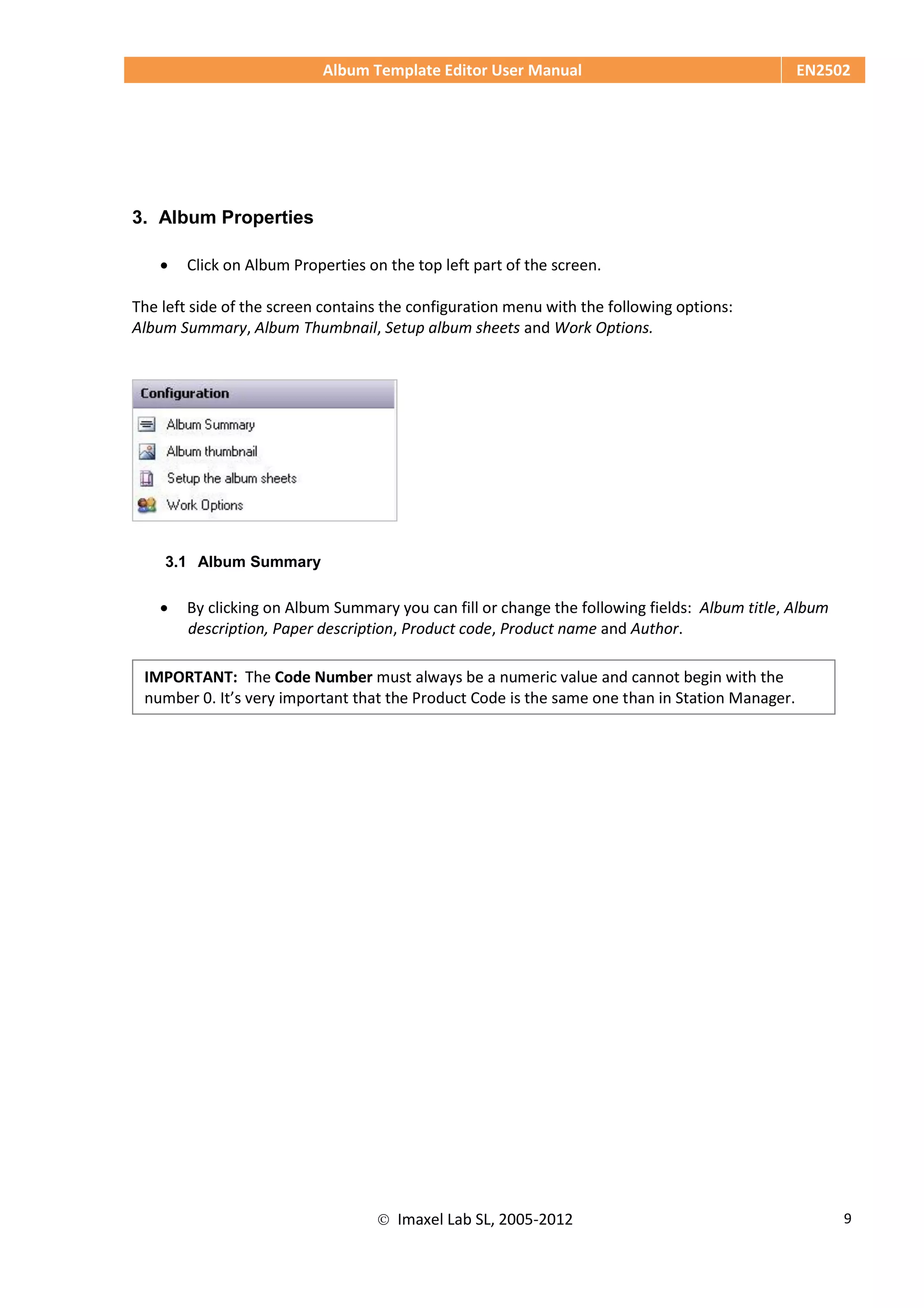 Album Template Editor User Manual EN2502
 Imaxel Lab SL, 2005-2012 9
3. Album Properties
 Click on Album Properties on the top left part of the screen.
The left side of the screen contains the configuration menu with the following options:
Album Summary, Album Thumbnail, Setup album sheets and Work Options.
3.1 Album Summary
 By clicking on Album Summary you can fill or change the following fields: Album title, Album
description, Paper description, Product code, Product name and Author.
IMPORTANT: The Code Number must always be a numeric value and cannot begin with the
number 0. It’s very important that the Product Code is the same one than in Station Manager.
 