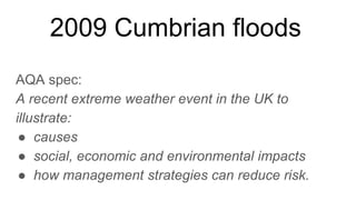 2009 Cumbrian floods
AQA spec:
A recent extreme weather event in the UK to
illustrate:
● causes
● social, economic and environmental impacts
● how management strategies can reduce risk.
 