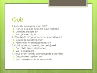 Quiz
1.As-tu du sucre pour mon thé?
  Non, je n’ai pas du sucre pour mon thé
  Du sucre devient en
  Non, je n’en ai pas
2. Père-Noël, m’apporteras-tu des cadeaux?
  Des cadeaux devient en
  Père-Noël, m’en apporteras-tu?
3.Va-t-il parler au sujet du vol de bijoux?
  Du vol de bijoux devient en
  Va-t-il en parler?
4. Nous avons vendu beaucoup de pullovers?
  De pullovers devient en
  Nous en avons beaucoup vendu
 