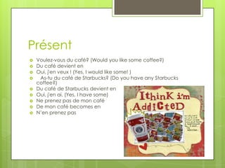 Présent
   Voulez-vous du café? (Would you like some coffee?)
   Du café devient en
   Oui, j'en veux ! (Yes, I would like some! )
    As-tu du café de Starbucks? (Do you have any Starbucks
    coffee?)
   Du café de Starbucks devient en
   Oui, j'en ai. (Yes, I have some)
   Ne prenez pas de mon café
   De mon café becomes en
   N’en prenez pas
 