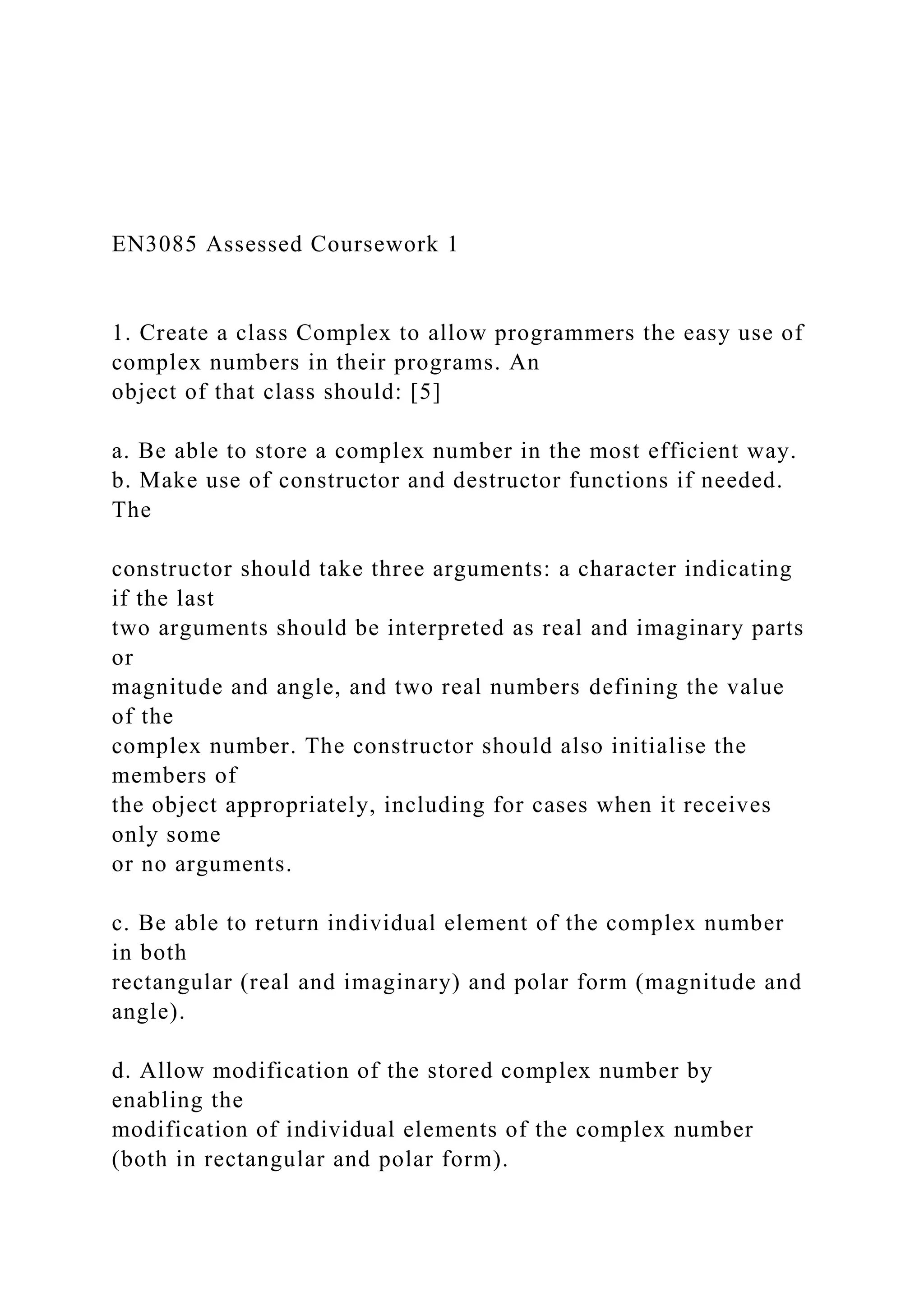 EN3085 Assessed Coursework 1
1. Create a class Complex to allow programmers the easy use of
complex numbers in their programs. An
object of that class should: [5]
a. Be able to store a complex number in the most efficient way.
b. Make use of constructor and destructor functions if needed.
The
constructor should take three arguments: a character indicating
if the last
two arguments should be interpreted as real and imaginary parts
or
magnitude and angle, and two real numbers defining the value
of the
complex number. The constructor should also initialise the
members of
the object appropriately, including for cases when it receives
only some
or no arguments.
c. Be able to return individual element of the complex number
in both
rectangular (real and imaginary) and polar form (magnitude and
angle).
d. Allow modification of the stored complex number by
enabling the
modification of individual elements of the complex number
(both in rectangular and polar form).
 