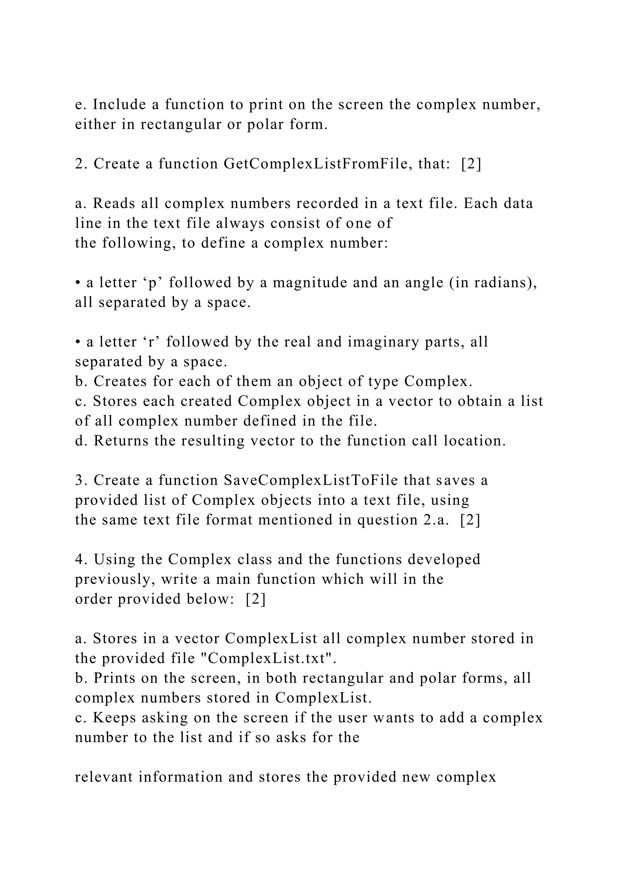 e. Include a function to print on the screen the complex number,
either in rectangular or polar form.
2. Create a function GetComplexListFromFile, that: [2]
a. Reads all complex numbers recorded in a text file. Each data
line in the text file always consist of one of
the following, to define a complex number:
• a letter ‘p’ followed by a magnitude and an angle (in radians),
all separated by a space.
• a letter ‘r’ followed by the real and imaginary parts, all
separated by a space.
b. Creates for each of them an object of type Complex.
c. Stores each created Complex object in a vector to obtain a list
of all complex number defined in the file.
d. Returns the resulting vector to the function call location.
3. Create a function SaveComplexListToFile that saves a
provided list of Complex objects into a text file, using
the same text file format mentioned in question 2.a. [2]
4. Using the Complex class and the functions developed
previously, write a main function which will in the
order provided below: [2]
a. Stores in a vector ComplexList all complex number stored in
the provided file "ComplexList.txt".
b. Prints on the screen, in both rectangular and polar forms, all
complex numbers stored in ComplexList.
c. Keeps asking on the screen if the user wants to add a complex
number to the list and if so asks for the
relevant information and stores the provided new complex
 