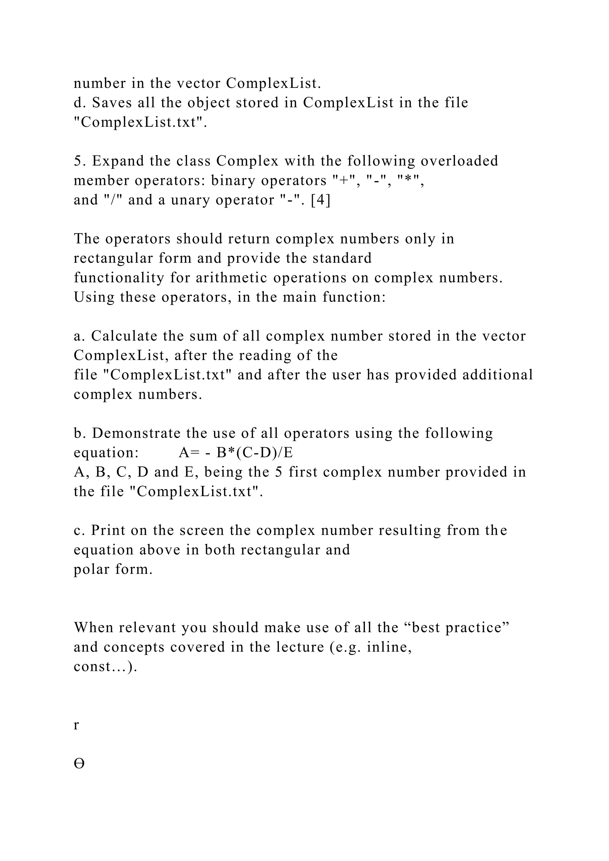 number in the vector ComplexList.
d. Saves all the object stored in ComplexList in the file
"ComplexList.txt".
5. Expand the class Complex with the following overloaded
member operators: binary operators "+", "-", "*",
and "/" and a unary operator "-". [4]
The operators should return complex numbers only in
rectangular form and provide the standard
functionality for arithmetic operations on complex numbers.
Using these operators, in the main function:
a. Calculate the sum of all complex number stored in the vector
ComplexList, after the reading of the
file "ComplexList.txt" and after the user has provided additional
complex numbers.
b. Demonstrate the use of all operators using the following
equation: A= - B*(C-D)/E
A, B, C, D and E, being the 5 first complex number provided in
the file "ComplexList.txt".
c. Print on the screen the complex number resulting from the
equation above in both rectangular and
polar form.
When relevant you should make use of all the “best practice”
and concepts covered in the lecture (e.g. inline,
const…).
r
Ɵ
 