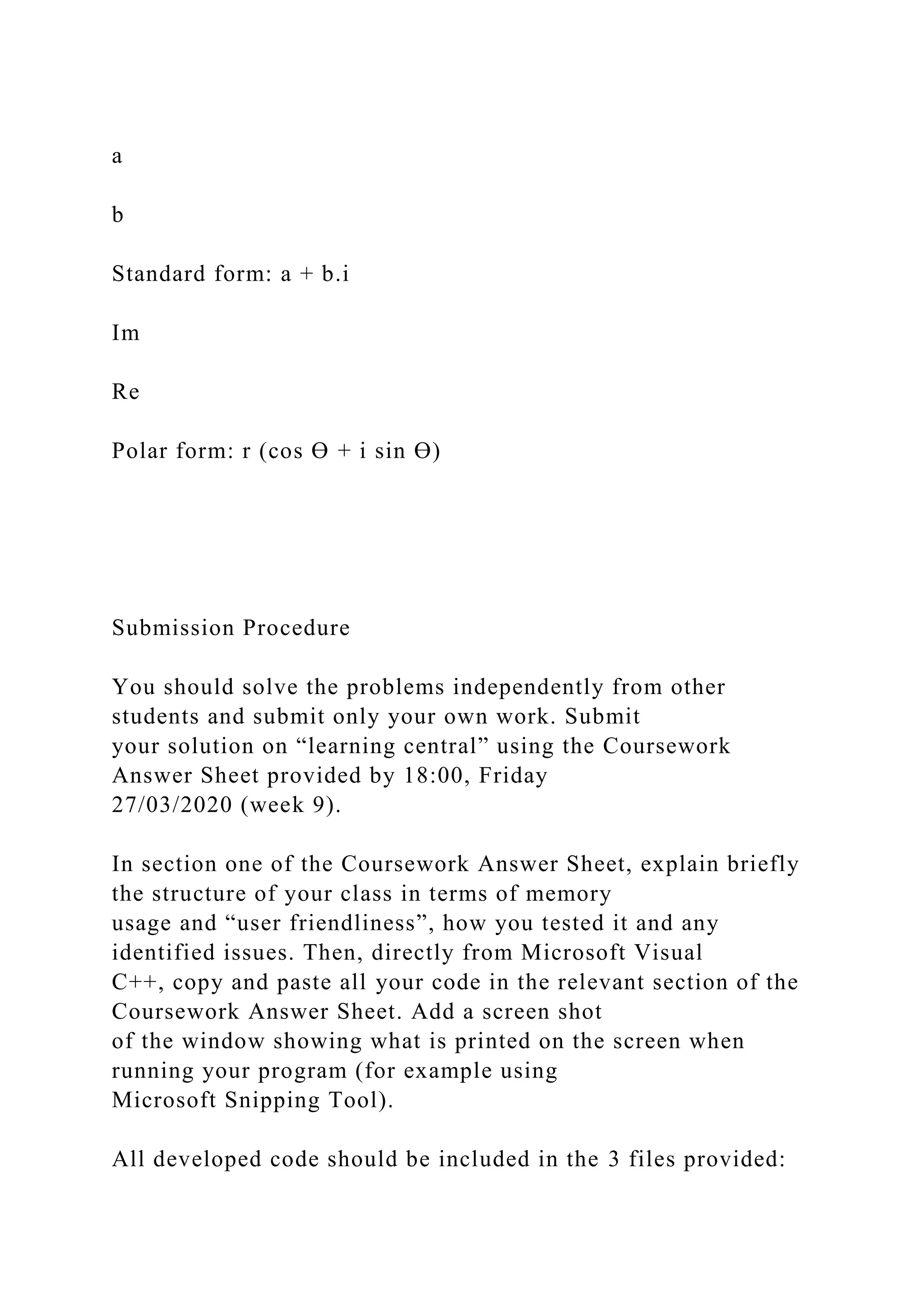 a
b
Standard form: a + b.i
Im
Re
Polar form: r (cos Ө + i sin Ө)
Submission Procedure
You should solve the problems independently from other
students and submit only your own work. Submit
your solution on “learning central” using the Coursework
Answer Sheet provided by 18:00, Friday
27/03/2020 (week 9).
In section one of the Coursework Answer Sheet, explain briefly
the structure of your class in terms of memory
usage and “user friendliness”, how you tested it and any
identified issues. Then, directly from Microsoft Visual
C++, copy and paste all your code in the relevant section of the
Coursework Answer Sheet. Add a screen shot
of the window showing what is printed on the screen when
running your program (for example using
Microsoft Snipping Tool).
All developed code should be included in the 3 files provided:
 