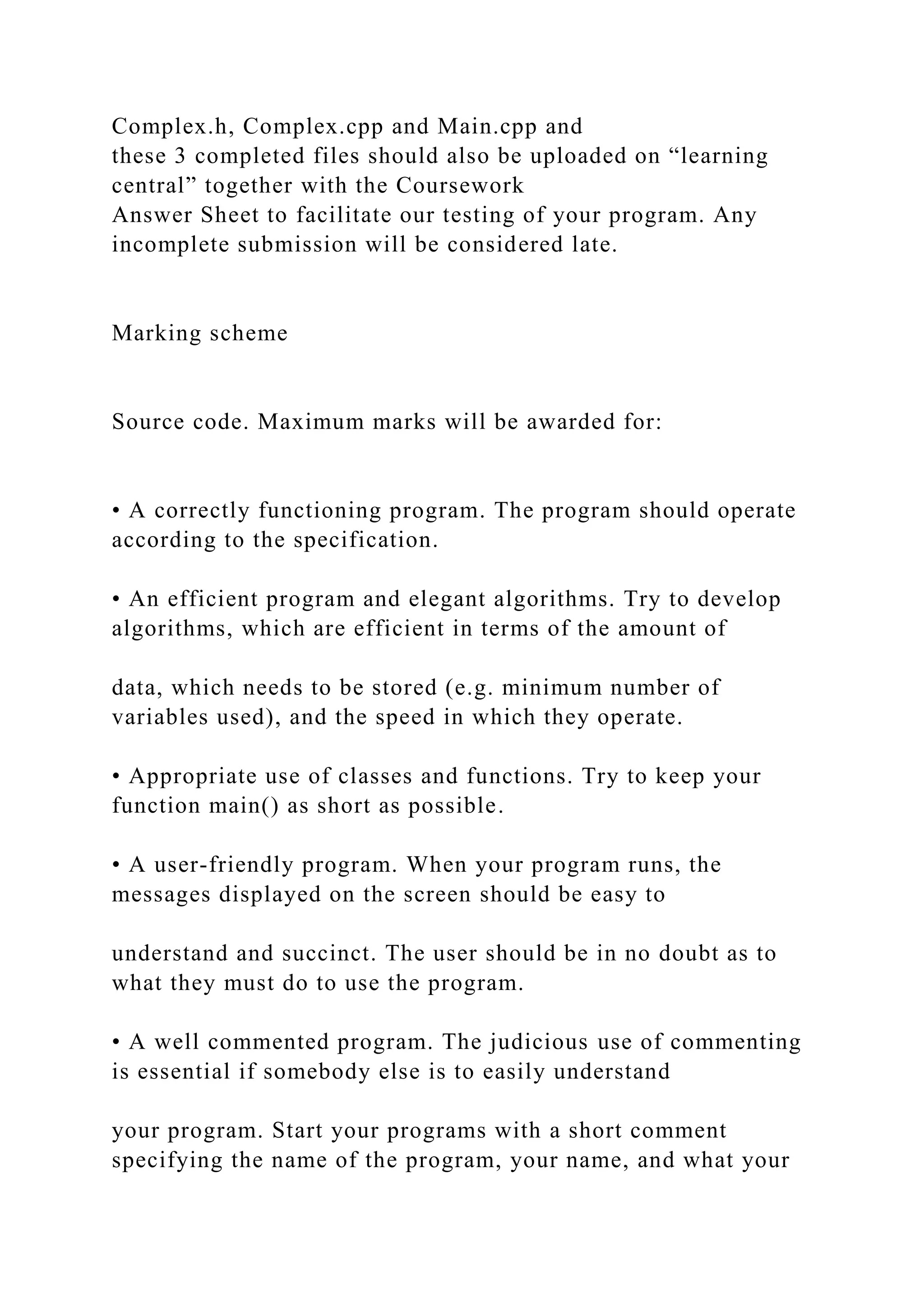 Complex.h, Complex.cpp and Main.cpp and
these 3 completed files should also be uploaded on “learning
central” together with the Coursework
Answer Sheet to facilitate our testing of your program. Any
incomplete submission will be considered late.
Marking scheme
Source code. Maximum marks will be awarded for:
• A correctly functioning program. The program should operate
according to the specification.
• An efficient program and elegant algorithms. Try to develop
algorithms, which are efficient in terms of the amount of
data, which needs to be stored (e.g. minimum number of
variables used), and the speed in which they operate.
• Appropriate use of classes and functions. Try to keep your
function main() as short as possible.
• A user-friendly program. When your program runs, the
messages displayed on the screen should be easy to
understand and succinct. The user should be in no doubt as to
what they must do to use the program.
• A well commented program. The judicious use of commenting
is essential if somebody else is to easily understand
your program. Start your programs with a short comment
specifying the name of the program, your name, and what your
 