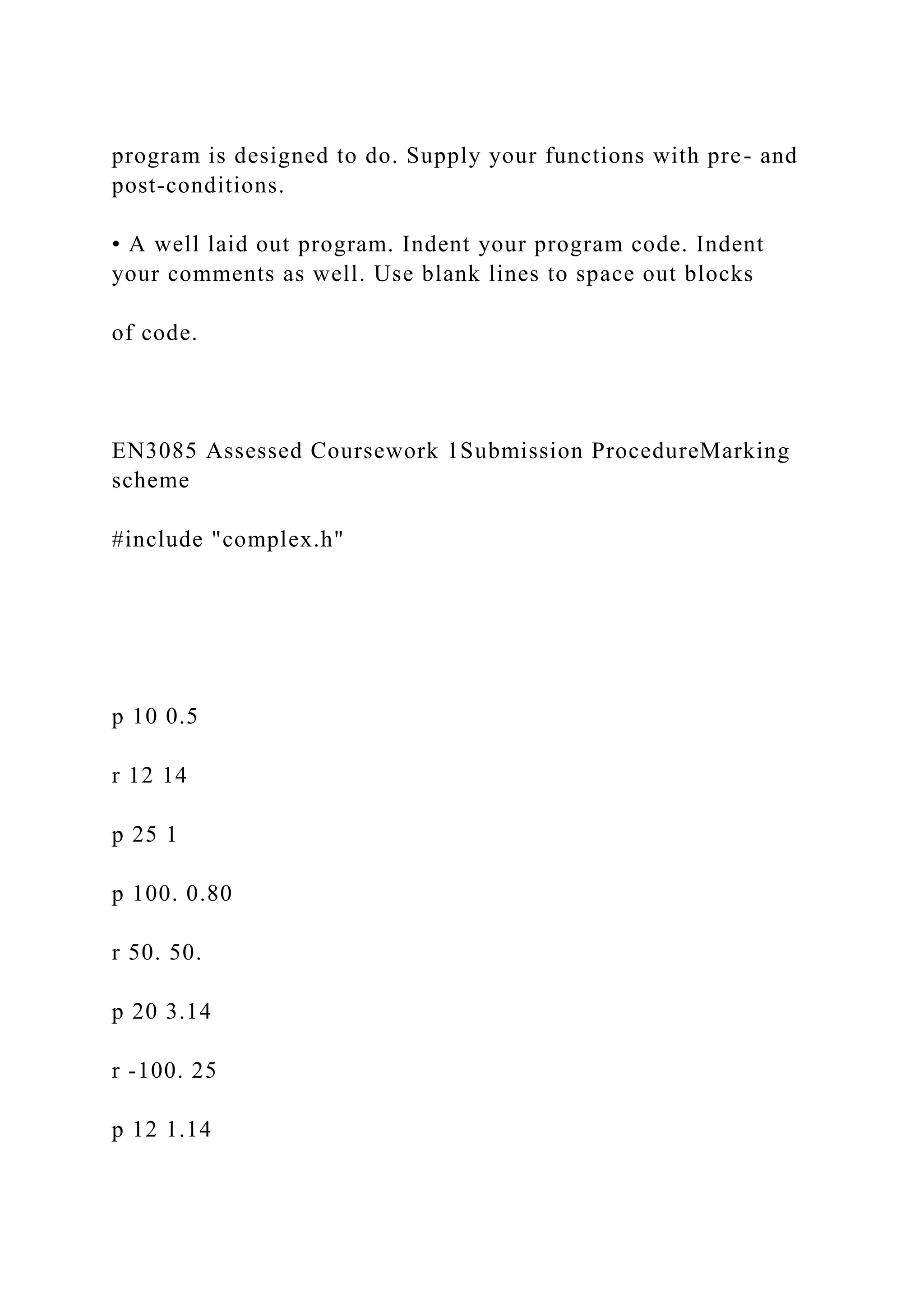 program is designed to do. Supply your functions with pre- and
post-conditions.
• A well laid out program. Indent your program code. Indent
your comments as well. Use blank lines to space out blocks
of code.
EN3085 Assessed Coursework 1Submission ProcedureMarking
scheme
#include "complex.h"
p 10 0.5
r 12 14
p 25 1
p 100. 0.80
r 50. 50.
p 20 3.14
r -100. 25
p 12 1.14
 