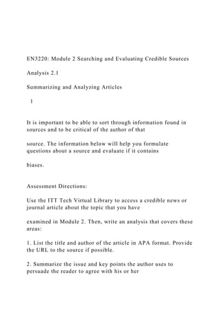 EN3220: Module 2 Searching and Evaluating Credible Sources
Analysis 2.1
Summarizing and Analyzing Articles
1
It is important to be able to sort through information found in
sources and to be critical of the author of that
source. The information below will help you formulate
questions about a source and evaluate if it contains
biases.
Assessment Directions:
Use the ITT Tech Virtual Library to access a credible news or
journal article about the topic that you have
examined in Module 2. Then, write an analysis that covers these
areas:
1. List the title and author of the article in APA format. Provide
the URL to the source if possible.
2. Summarize the issue and key points the author uses to
persuade the reader to agree with his or her
 