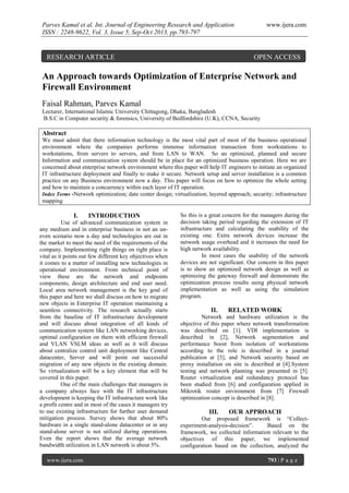 Parves Kamal et al. Int. Journal of Engineering Research and Application
ISSN : 2248-9622, Vol. 3, Issue 5, Sep-Oct 2013, pp.793-797

RESEARCH ARTICLE

www.ijera.com

OPEN ACCESS

An Approach towards Optimization of Enterprise Network and
Firewall Environment
Faisal Rahman, Parves Kamal
Lecturer, International Islamic University Chittagong, Dhaka, Bangladesh
B.S.C in Computer security & forensics, University of Bedfordshire (U.K), CCNA, Security

Abstract
We must admit that there information technology is the most vital part of most of the business operational
environment where the companies performs immense information transaction from workstations to
workstations, from servers to servers, and from LAN to WAN. So an optimized, planned and secure
Information and communication system should be in place for an optimized business operation. Here we are
concerned about enterprise network environment where this paper will help IT engineers to initiate an organized
IT infrastructure deployment and finally to make it secure. Network setup and server installation is a common
practice on any Business environment now a day. This paper will focus on how to optimize the whole setting
and how to maintain a concurrency within each layer of IT operation.
Index Terms -Network optimization; date center design; virtualization; layered approach; security; infrastructure
mapping

I.

INTRODUCTION

Use of advanced communication system in
any medium and in enterprise business in not an uneven scenario now a day and technologies are out in
the market to meet the need of the requirements of the
company. Implementing right things on right place is
vital as it points out few different key objectives when
it comes to a matter of installing new technologies in
operational environment. From technical point of
view these are the network and endpoints
components, design architecture and end user need.
Local area network management is the key goal of
this paper and here we shall discuss on how to migrate
new objects in Enterprise IT operation maintaining a
seamless connectivity. The research actually starts
from the baseline of IT infrastructure development
and will discuss about integration of all kinds of
communication system like LAN networking devices,
optimal configuration on them with efficient firewall
and VLAN VSLM ideas as well as it will discuss
about centralize control unit deployment like Central
datacenter, Server and will point out successful
migration of any new objects in the existing domain.
So virtualization will be a key element that will be
covered in this paper.
One of the main challenges that managers in
a company always face with the IT infrastructure
development is keeping the IT infrastructure work like
a profit centre and in most of the cases it managers try
to use existing infrastructure for further user demand
mitigation process. Survey shows that about 80%
hardware in a single stand-alone datacenter or in any
stand-alone server is not utilized during operations.
Even the report shows that the average network
bandwidth utilization in LAN network is about 5%.
www.ijera.com

So this is a great concern for the managers during the
decision taking period regarding the extension of IT
infrastructure and calculating the usability of the
existing one. Extra network devices increase the
network usage overhead and it increases the need for
high network availability.
In most cases the usability of the network
devices are not significant. Our concern in this paper
is to show an optimized network design as well as
optimizing the gateway firewall and demonstrate the
optimization process results using physical network
implementation as well as using the simulation
program.

II.

RELATED WORK

Network and hardware utilization is the
objective of this paper where network transformation
was described on [1]. VDI implementation is
described in [2], Network segmentation and
performance boost from isolation of workstations
according to the role is described in a journal
publication at [3], and Network security based on
proxy installation on site is described at [4].System
testing and network planning was presented in [5].
Router virtualization and redundancy protocol has
been studied from [6] and configuration applied in
Mikrotik router environment from [7] Firewall
optimization concept is described in [8].

III.

OUR APPROACH

Our proposed framework is “Collectexperiment-analysis-decision”.
Based on the
framework, we collected information relevant to the
objectives of this paper, we implemented
configuration based on the collection, analyzed the
793 | P a g e

 