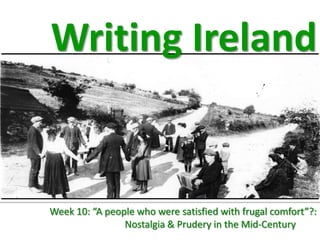 Writing Ireland


Week 10: “A people who were satisfied with frugal comfort”?:
                Nostalgia & Prudery in the Mid-Century
 