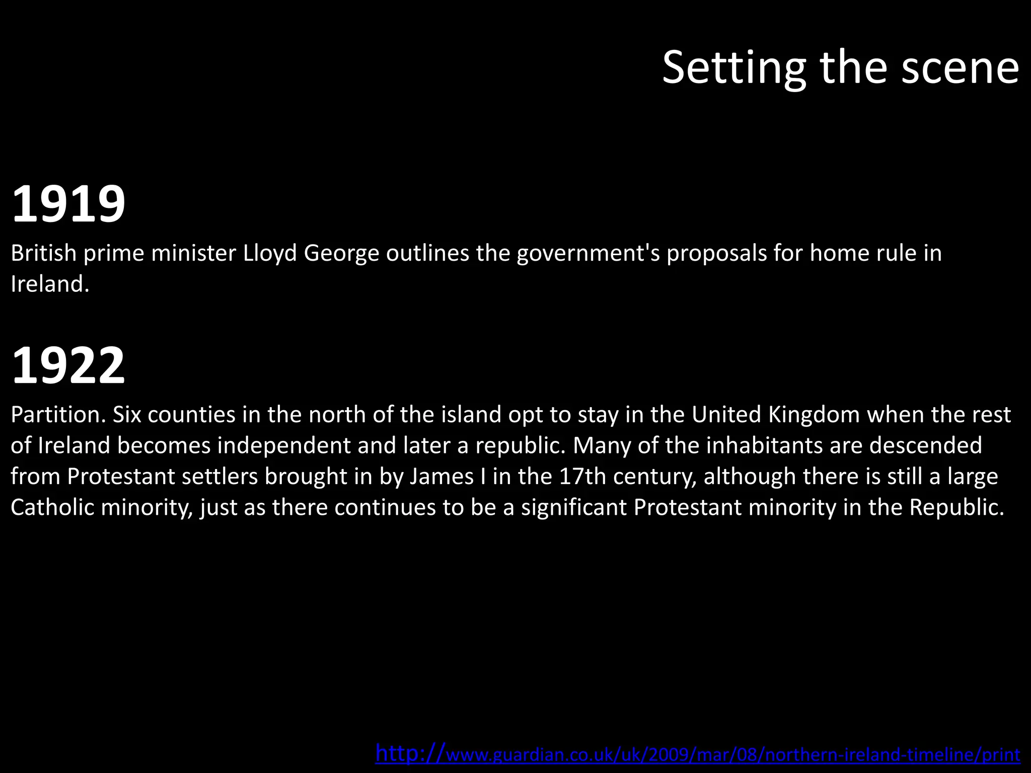Setting the scene

1919
British prime minister Lloyd George outlines the government's proposals for home rule in
Ireland.


1922
Partition. Six counties in the north of the island opt to stay in the United Kingdom when the rest
of Ireland becomes independent and later a republic. Many of the inhabitants are descended
from Protestant settlers brought in by James I in the 17th century, although there is still a large
Catholic minority, just as there continues to be a significant Protestant minority in the Republic.




                                    http://www.guardian.co.uk/uk/2009/mar/08/northern-ireland-timeline/print
 