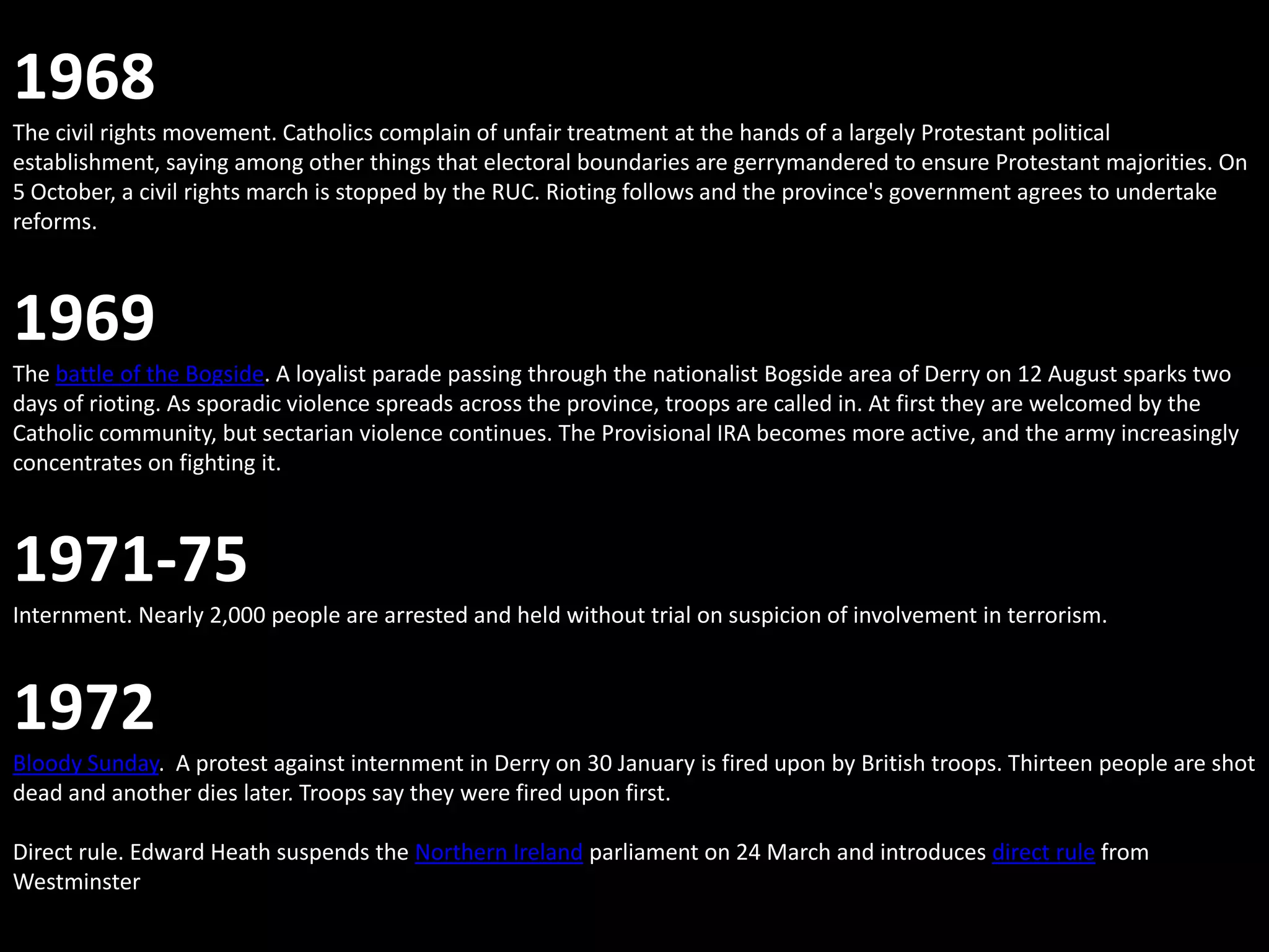 1968
The civil rights movement. Catholics complain of unfair treatment at the hands of a largely Protestant political
establishment, saying among other things that electoral boundaries are gerrymandered to ensure Protestant majorities. On
5 October, a civil rights march is stopped by the RUC. Rioting follows and the province's government agrees to undertake
reforms.



1969
The battle of the Bogside. A loyalist parade passing through the nationalist Bogside area of Derry on 12 August sparks two
days of rioting. As sporadic violence spreads across the province, troops are called in. At first they are welcomed by the
Catholic community, but sectarian violence continues. The Provisional IRA becomes more active, and the army increasingly
concentrates on fighting it.



1971-75
Internment. Nearly 2,000 people are arrested and held without trial on suspicion of involvement in terrorism.



1972
Bloody Sunday. A protest against internment in Derry on 30 January is fired upon by British troops. Thirteen people are shot
dead and another dies later. Troops say they were fired upon first.

Direct rule. Edward Heath suspends the Northern Ireland parliament on 24 March and introduces direct rule from
Westminster
 