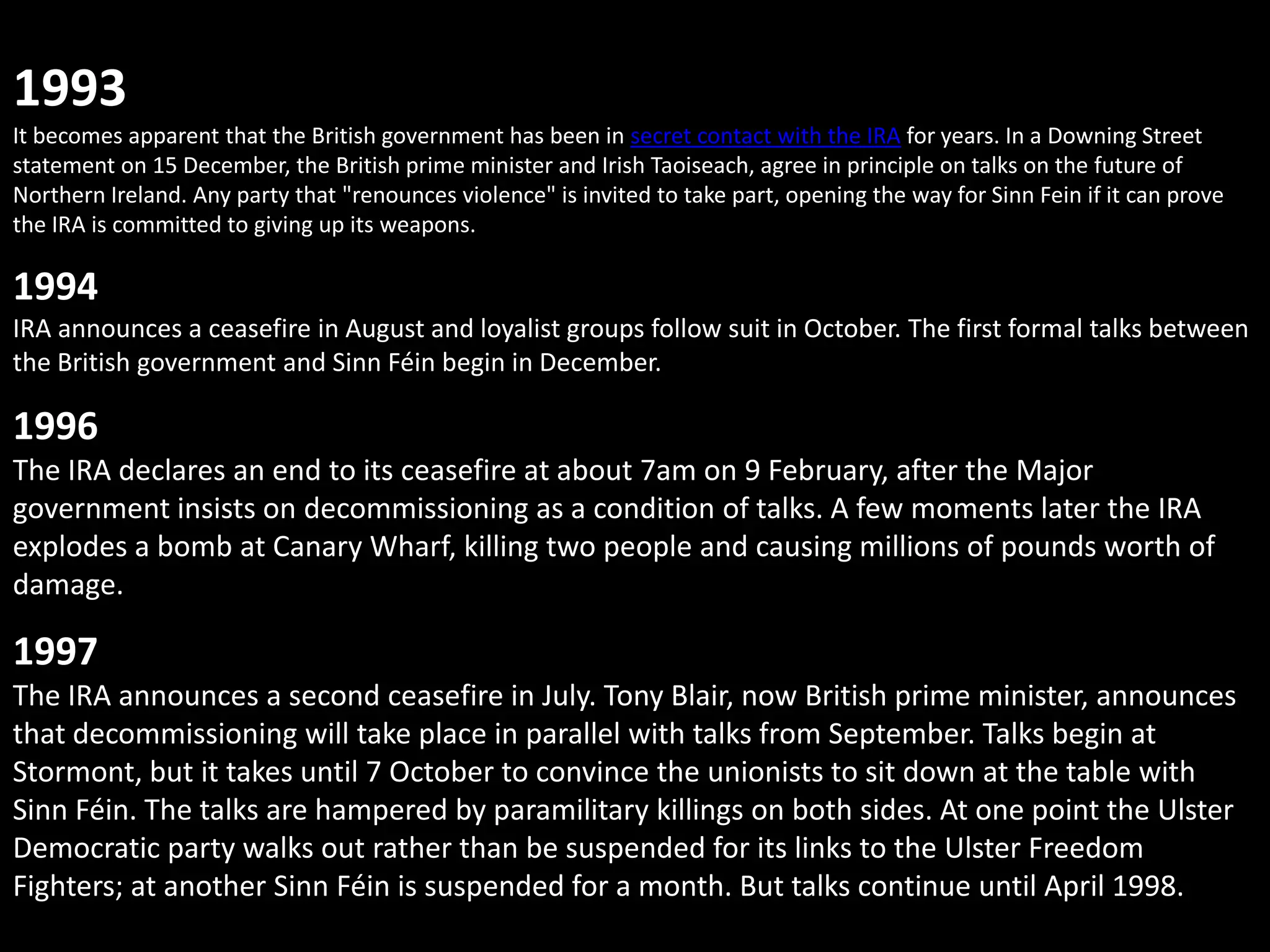 1993
It becomes apparent that the British government has been in secret contact with the IRA for years. In a Downing Street
statement on 15 December, the British prime minister and Irish Taoiseach, agree in principle on talks on the future of
Northern Ireland. Any party that "renounces violence" is invited to take part, opening the way for Sinn Fein if it can prove
the IRA is committed to giving up its weapons.

1994
IRA announces a ceasefire in August and loyalist groups follow suit in October. The first formal talks between
the British government and Sinn Féin begin in December.

1996
The IRA declares an end to its ceasefire at about 7am on 9 February, after the Major
government insists on decommissioning as a condition of talks. A few moments later the IRA
explodes a bomb at Canary Wharf, killing two people and causing millions of pounds worth of
damage.

1997
The IRA announces a second ceasefire in July. Tony Blair, now British prime minister, announces
that decommissioning will take place in parallel with talks from September. Talks begin at
Stormont, but it takes until 7 October to convince the unionists to sit down at the table with
Sinn Féin. The talks are hampered by paramilitary killings on both sides. At one point the Ulster
Democratic party walks out rather than be suspended for its links to the Ulster Freedom
Fighters; at another Sinn Féin is suspended for a month. But talks continue until April 1998.
 