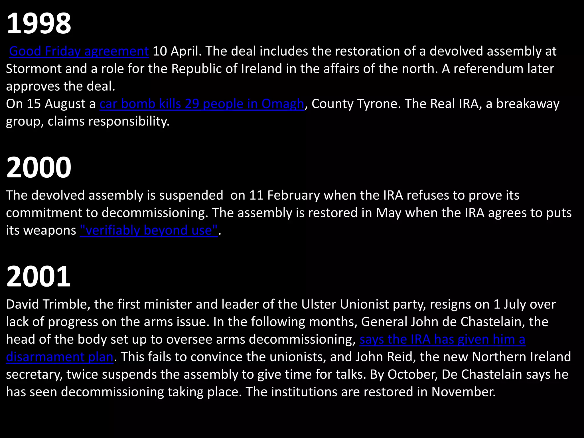 1998
Good Friday agreement 10 April. The deal includes the restoration of a devolved assembly at
Stormont and a role for the Republic of Ireland in the affairs of the north. A referendum later
approves the deal.
On 15 August a car bomb kills 29 people in Omagh, County Tyrone. The Real IRA, a breakaway
group, claims responsibility.


2000
The devolved assembly is suspended on 11 February when the IRA refuses to prove its
commitment to decommissioning. The assembly is restored in May when the IRA agrees to puts
its weapons "verifiably beyond use".


2001
David Trimble, the first minister and leader of the Ulster Unionist party, resigns on 1 July over
lack of progress on the arms issue. In the following months, General John de Chastelain, the
head of the body set up to oversee arms decommissioning, says the IRA has given him a
disarmament plan. This fails to convince the unionists, and John Reid, the new Northern Ireland
secretary, twice suspends the assembly to give time for talks. By October, De Chastelain says he
has seen decommissioning taking place. The institutions are restored in November.
 