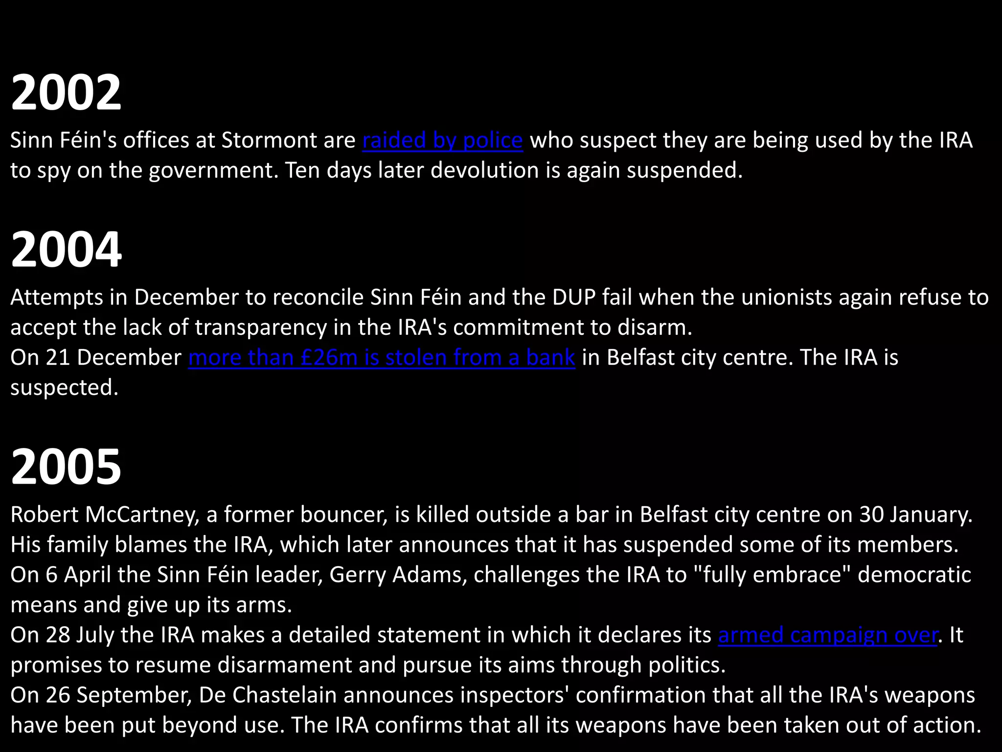 2002
Sinn Féin's offices at Stormont are raided by police who suspect they are being used by the IRA
to spy on the government. Ten days later devolution is again suspended.


2004
Attempts in December to reconcile Sinn Féin and the DUP fail when the unionists again refuse to
accept the lack of transparency in the IRA's commitment to disarm.
On 21 December more than £26m is stolen from a bank in Belfast city centre. The IRA is
suspected.


2005
Robert McCartney, a former bouncer, is killed outside a bar in Belfast city centre on 30 January.
His family blames the IRA, which later announces that it has suspended some of its members.
On 6 April the Sinn Féin leader, Gerry Adams, challenges the IRA to "fully embrace" democratic
means and give up its arms.
On 28 July the IRA makes a detailed statement in which it declares its armed campaign over. It
promises to resume disarmament and pursue its aims through politics.
On 26 September, De Chastelain announces inspectors' confirmation that all the IRA's weapons
have been put beyond use. The IRA confirms that all its weapons have been taken out of action.
 